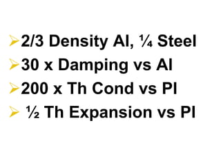 2/3 Density Al, ¼ Steel
30 x Damping vs Al
200 x Th Cond vs Pl
½ Th Expansion vs Pl
 