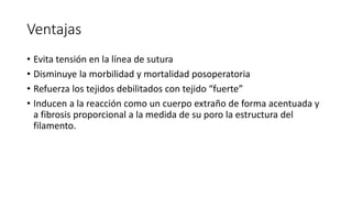 Ventajas
• Evita tensión en la línea de sutura
• Disminuye la morbilidad y mortalidad posoperatoria
• Refuerza los tejidos debilitados con tejido “fuerte”
• Inducen a la reacción como un cuerpo extraño de forma acentuada y
a fibrosis proporcional a la medida de su poro la estructura del
filamento.
 