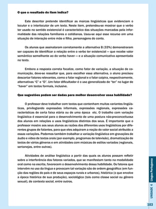 O que o resultado do item indica?

	     Este	 descritor	 pretende	 identificar	 as	 marcas	 lingüísticas	 que	 evidenciam	 o	
locutor e o interlocutor de um texto. Neste item, pretendeu-se mostrar que o verbo
ter usado no sentido existencial é característico das situações marcadas pela infor-
malidade das relações familiares e cotidianas. Usou-se aqui esse recurso em uma
situação	de	interação	entre	mãe	e	filha,	personagens	do	conto.

     Os alunos que assinalaram corretamente a alternativa B (33%) demonstraram
ser	capazes	de	identificar	a	relação	entre	o	verbo	ter	existencial	—	que	recebe	valor	
semântico semelhante ao do verbo haver — e a situação comunicativa apresentada
no texto.

      Embora a resposta correta focalize, como fator de variação, a situação de co-
municação, deve-se ressaltar que, para escolher essa alternativa, o aluno precisou
descartar fatores relevantes, como o falar regional e o falar caipira, respectivamente,
alternativas	“C”	e	“D”.	Um	fator	dificultador	é	o	uso	generalizado	de	“ter”	no	lugar	de	
“haver”	em	textos	formais,	inclusive.

Que sugestões podem ser dadas para melhor desenvolver essa habilidade?

      O professor deve trabalhar com textos que contenham muitas variantes lingüís-
ticas, privilegiando expressões informais, expressões regionais, expressões ca-
racterísticas de certa faixa etária ou de uma época etc. O trabalho com variação
lingüística é essencial para o desenvolvimento de uma postura não-preconceituosa
dos alunos em relações a usos lingüísticos distintos dos seus. É importante que o
professor mostre aos seus alunos as razões dos diferentes usos lingüísticos por dife-
rentes grupos de falantes, para que eles adquiram a noção do valor social atribuído a
essas variações. Podemos também trabalhar a variação lingüística em gravações de
áudio e vídeo de textos orais (por exemplo, programas de televisão), dramatização de
textos	de	vários	gêneros	e	em	atividades	com	músicas	de	estilos	variados	(regionais,	
sertanejas, entre outras).

	     Atividades	 de	 análise	 lingüística	 a	 partir	 das	 quais	 os	 alunos	 possam	 refletir	
sobre	a	interferência	dos	fatores	variados,	que	se	manifestam	tanto	na	modalidade	
                                                                                                    Unidade 4 Língua Portuguesa


oral como na escrita, favorecem o desenvolvimento dessa habilidade. Os fatores que
intervêm	no	uso	da	língua	e	provocam	tal	variação	são	de	ordem	geográfica	(em	fun-
ção das regiões do país e de seus espaços rurais e urbanos), histórica (o que envolve
a	época	histórica	de	sua	produção),	sociológica	(tais	como	classe	social	ou	gênero	
sexual), de contexto social, entre outros.




                                                                                                   103
 