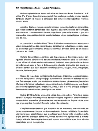 4.9. Considerações finais – Língua Portuguesa

                                   Os itens apresentados foram aplicados no Saeb e na Prova Brasil de 4ª e 8ª
                              séries, 5º e 9º anos do ensino fundamental. Eles revelam a condição em que os estu-
                              dantes	se	situam	em	relação	à	construção	das	competências	lingüísticas	reunidas	
                              no foco leitura.

                              	    A	análise	dos	itens	mostra	que	determinadas	competências	foram	construídas,	
                              que outras não foram construídas e que algumas estão em processo de construção.
                              Naturalmente,	com	base	nessa	análise,	o	professor	pode	refletir	sobre	o	que	está	
                              ensinando e como está ensinando as estratégias de leitura e reavaliar sua prática de
                              sala de aula.

                              	     A	competência	estabelecida	no	Tópico	IV	é	bastante	relevante	para	a	compreen-
                              são do texto, pois trata dos elementos que constituem a textualidade, ou seja, aque-
                              les	elementos	que	constroem	a	articulação	entre	as	diversas	partes	de	um	texto:	a	
                              coerência	e	a	coesão.

                                    O efeito de sentido decorrente do uso de pontuação e de outras notações con-
                              figura-se	em	uma	competência	de	fundamental	importância	e	deve	ser	trabalhada	
                              já nas séries iniciais do ensino fundamental, tendo em vista que os alunos devem
                              aprender desde cedo a fazer a distinção entre a função gramatical dos sinais e o
                              efeito de sentido que estes causam no leitor (surpresa, exagero, ironia, indignação,
                              deboche, indiferença etc.).

                                    No que diz respeito ao conhecimento da variação lingüística, consideramos que
                              a escola deve praticar uma pedagogia culturalmente sensível aos saberes dos alu-
                              nos.	É	de	se	supor,	então,	que	a	habilidade	de	identificar	as	várias	realizações	da	fala	
                              é fundamental para a inclusão dos alunos considerados lingüisticamente fora do pro-
                              cesso ensino/aprendizagem. Importante, ainda, é que a escola pratique o respeito
                              às características culturais e psicológicas dos alunos.

                                   Bagno (2000) defende um ensino crítico da norma-padrão. Para ele, a escola
                              deve dar espaço ao máximo possível de manifestações lingüísticas concretizadas no
                              maior	número	possível	de	gêneros	textuais	e	de	variedades	de	línguas:	rurais,	urba-
Unidade 4 Língua Portuguesa




                              nas, orais, escritas, formais, informais, cultas, não-cultas etc.

                                   É imprescindível ressaltar que as formas de se trabalhar a leitura não se es-
                              gotam em apenas um item ou no desenvolvimento de uma habilidade. Na verdade,
                              são inúmeras as possibilidades que o professor pode lançar mão em sala de aula,
                              e que, em uma avaliação como esta, devido às limitações operacionais e à meto-
                              dologia utilizada, às quais permitem medir apenas uma habilidade por item, não são
                              passíveis de serem mensuradas.


     104
 