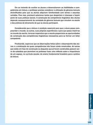 Em se tratando de auxiliar os alunos a desenvolverem as habilidades e com-
petências	em	leitura,	o	professor	precisa	considerar	a	utilização	de	gêneros	textuais	
diversificados	 para	 que	 os	 alunos	 adquiram	 familiaridade	 com	 temas	 e	 assuntos	
variados. Para isso, precisará selecionar textos que despertem o interesse e façam
parte	de	suas	práticas	sociais.	A	construção	da	competência	lingüística	dos	alunos	
depende	necessariamente	da	variedade	de	gêneros	textuais	que	circulam	na	escola	
e das práticas de letramento de que os alunos participam.

     Considerando que a leitura é condição essencial para que o aluno possa com-
preender	o	mundo,	os	outros,	suas	próprias	experiências	e	para	que	possa	inserir-se	
no mundo da escrita, torna-se imperativo que a escola proporcione as oportunidades
de	construção	das	competências	lingüísticas	necessárias	para	se	formar	um	leitor	
competente.

      Finalizando, espera-se que as observações feitas sobre o desempenho dos alu-
nos	e	a	sinalização	de	quais	competências	não	foram	ainda	construídas,	de	outras	
que estão em fase de construção ou daquelas que já foram construídas possam ser-
vir	de	subsídios	que	permitam	ao	professor	fazer	uma	reflexão	sobre	a	importância	
de um espaço, no currículo escolar, do ensino fundamental brasileiro para a prática
da leitura.




                                                                                            Unidade 4 Língua Portuguesa




                                                                                           105
 