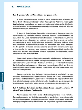 5.     MATEMÁTIcA



                        5.1. O que se avalia em Matemática e por que se avalia

                        	     A	 matriz	 de	 referência	 que	 norteia	 os	 testes	 de	 Matemática	 do	 Saeb	 e	 da	
                        Prova Brasil está estruturada sobre o foco Resolução de Problemas. Essa opção
                        traz	implícita	a	convicção	de	que	o	conhecimento	matemático	ganha	significado,		
                        quando	os	alunos	têm	situações	desafiadoras	para	resolver	e	trabalham	para	de-
                        senvolver estratégias de resolução.

                        	     A	Matriz	de	Referência	de	Matemática,	diferentemente	do	que	se	espera	de	
                        um currículo, não traz orientações ou sugestões de como trabalhar em sala de
                        aula.	Além	disso,	não	menciona	certas	habilidades	e	competências	que,	embora	
                        sejam importantes, não podem ser medidas por meio de uma prova escrita. Em
                        outras	palavras,	a	Matriz	de	Referência	de	Matemática	do	Saeb	e	da	Prova	Brasil	
                        não avalia todos os conteúdos que devem ser trabalhados pela escola no decor-
                        rer dos períodos avaliados. Sob esse aspecto, parece também ser evidente que
                        o desempenho dos alunos em uma prova com questões de múltipla escolha não
                        fornece	 ao	 professor	 indicações	 de	 todas	 as	 habilidades	 e	 competências	 desen-
                        volvidas nas aulas de matemática.

                              Desse modo, a Matriz não envolve habilidades relacionadas a conhecimentos
                        e	a	procedimentos	que	não	possam	ser	objetivamente	verificados.	Um	exemplo:	o	
                        conteúdo	“utilizar	procedimentos	de	cálculo	mental”,	que	consta	nos	Parâmetros	
                        Curriculares Nacionais, apesar de indicar uma importante capacidade que deve ser
                        desenvolvida ao longo de todo o Ensino Fundamental, não tem, nessa Matriz, um
                        descritor correspondente.

                        	     Assim,	 a	 partir	 dos	 itens	 do	 Saeb	 e	 da	 Prova	 Brasil,	 é	 possível	 afirmar	 que	
Unidade 5 Matemática




                        um aluno desenvolveu uma certa habilidade, quando ele é capaz de resolver um
                        problema a partir da utilização/aplicação de um conceito por ele já construído. Por
                        isso, o teste busca apresentar, prioritariamente, situações em que a resolução de
                        problemas	seja	significativa	para	o	aluno	e	mobilize	seus	recursos	cognitivos.	

                        5.2. A Matriz de Referência de Matemática: Temas e seus Descritores - 4ª
                        série/5º ano do Ensino Fundamental

                              As matrizes de matemática estão estruturadas por anos e séries avaliadas.
                        Para	cada	um	deles	são	definidos	os	descritores	que	indicam	uma	determinada	
                        habilidade que deve ter sido desenvolvida nessa fase de ensino. Esses descritores
                        são agrupados por temas que relacionam um conjunto de objetivos educacionais.


   106
 