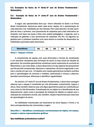 5.3. Exemplos de itens: de 4ª Série/5º ano do Ensino Fundamental -
Matemática

5.3 - Exemplo de itens: de 4ª série/5º ano do Ensino Fundamental -
Matemática

      A seguir, são apresentados itens que foram utilizados no Saeb e na Prova
Brasil.	 Inicialmente,	 discorre-se	 sobre	 cada	 tema;	 depois,	 há	 a	 apresentação	 de	
cada descritor e da habilidade por ele indicada. Para cada descritor, há dois exem-
plos	de	itens:	o	primeiro,	com	percentuais	de	respostas	para	cada	alternativa	as-
sinalada,	com	base	nos	quais	é	feita	uma	análise	pedagógica;	o	segundo,	com	a	
indicação	 do	 gabarito	 e	 sem	 percentuais	 de	 respostas.	 Por	 fim,	 há	 algumas	 su-
gestões para o professor trabalhar com seus alunos no sentido de desenvolver as
habilidades apontadas pelos descritores.


        Descritores                D1        D2         D3        D4        D5
Tema I – Espaço e Forma

      A compreensão do espaço com suas dimensões e formas de constituição
é um elemento necessário para formação do aluno na fase inicial de estudos de
geometria. Os conceitos geométricos constituem parte importante do currículo de
Matemática e, por meio deles, o aluno desenvolve um tipo especial de pensamento
que lhe permite compreender, descrever e representar, de forma organizada e con-
cisa o mundo em que vive. O trabalho com noções geométricas também contribui
para a aprendizagem de números e medidas, estimulando a criança a observar,
perceber	seme-lhanças,	diferenças	e	identificar	regularidades.	

       Ao concluir a 4ª série/5º ano do Ensino Fundamental, o aluno deve conseguir
observar	que	o	espaço	é	constituído	por	três	dimensões:	comprimento,	largura	e	



                                                                                              Unidade 5 Matemática
altura.	Deve	também	observar	que	uma	figura	geométrica	pode	ser	constituída	por	
uma,	duas	ou	três	dimensões.	A	localização	de	um	objeto	ou	a	identificação	de	seu	
deslocamento, assim como a percepção de relações de objetos no espaço com a
utilização de vocabulário correto, são, também, noções importantes para essa fase
de aprendizagem do aluno.

      As habilidades relacionadas aos descritores do tema Espaço e Forma e os
itens correspondentes são comentados a seguir.

Descritor 1 – Identificar a localização/movimentação de objeto, em mapas,
croquis e outras representações gráficas

Que habilidade pretendemos avaliar?

                                                                                             109
 