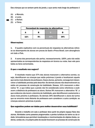 Das crianças que se sentam perto da janela, a que senta mais longe da professora é


(A)   o Marcelo.
(B)   a Luiza.
(C)   o Rafael.
(D)   a Tânia.


                    Percentual de respostas às alternativas

                   A             B              c              D

                   11%           9%            37%            34%

Observações:

1. O quadro explicativo com os percentuais de respostas às alternativas refere-
se	ao	desempenho	de	alunos	em	provas	do	Saeb	e	Prova	Brasil,	com	abrangência	
em todo o País.

2. A soma dos percentuais não perfaz, necessariamente, 100%, pois não estão
apresentados os correspondentes às respostas em branco ou nulas. Isso vale para
todos os itens comentados.

O que o resultado nos sugere?

      O resultado mostra que 37% dos alunos marcaram a alternativa correta, ou
seja,	identificaram	as	crianças	que	estão	próximas	à	janela	e	localizaram	aquela	
que senta mais distante da professora. Esses alunos, portanto, conseguiram desen-
volver a habilidade prevista pelo descritor. Os demais alunos não desenvolveram ou
estão em processo de construção da habilidade. Desses, 11% marcaram a alter-


                                                                                          Unidade 5 Matemática
nativa	“A”,	o	que	indica	que	a	janela	não	foi	considerada	como	referência	e	avali-
aram	a	distância	da	professora	ao	aluno.	Outros	9%	marcaram	a	alternativa	“B”,	o	
que	evidencia	não	terem	o	domínio	da	habilidade,	pois	identificaram	exatamente	o	
aluno	mais	próximo	à	professora.	Os	demais	34%	identificaram	o	aluno	da	turma	
que	se	encontra	mais	distante	da	professora	sem	considerar	a	outra	condição:	as	
crianças estarem próximas à janela.

Que sugestões podem ser dadas para melhor desenvolver essa habilidade?

     Durante o trabalho em sala o professor deve partir do próprio espaço físico dos
alunos. Atividades como passeios programados a pontos turísticos do bairro ou da ci-
dade, brincadeiras que permitam localizações e movimentações de objetos (bolas, ca-
deiras, cordas etc.) no próprio pátio da escola favorecem ao processo de construção da

                                                                                         111
 