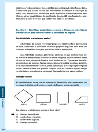 ticas	(faces,	vértices,	arestas)	desses	sólidos,	o	descritor	prevê	a	planificação	deles.	
                       É	importante	que	o	aluno	faça	os	dois	movimentos:	planificação	e	construção	do	
                       sólido,	pois,	dessa	forma,	a	habilidade	ganha	significado.	Cabe	ao	professor	iden-
                       tificar	as	várias	possibilidades	de	planificação	do	cubo	(11	planificações)	e,	além	
                       disso,	levar	o	aluno	a	concluir	que	a	esfera	não	pode	ser	planificada.		




                       Descritor 3 – Identificar propriedades comuns e diferenças entre figuras
                       bidimensionais pelo número de lados e pelos tipos de ângulos

                       Que habilidade pretendemos avaliar?

                       	    A	habilidade	de	o	aluno	reconhecer	polígonos,	classificando-os	pelo	número	
                       de	lados.	Além	disso,	o	aluno	deve	identificar	polígonos	regulares	pelas	suas	pro-
                       priedades	e	classificar	triângulos	quanto	aos	lados	e	aos	ângulos.	

                             Essa habilidade é avaliada por meio de contextos em que é solicitado ao alu-
                       no	 identificar	 semelhanças	 e	 diferenças	 entre	 polígonos,	 usando	 critérios	 como	
                       número de lados, número de ângulos, eixos de simetria etc. Exploram-se, também,
                       características	de	algumas	figuras	planas,	tais	como:	rigidez	triangular,	paralelis-
                       mo	e	perpendicularismo	de	lados	e,	ainda,	composição	e	decomposição	de	figuras	
                       planas,	identificação	de	que	qualquer	polígono	pode	ser	composto	a	partir	de	figu-
                       ras	triangulares	e	ampliação	e	redução	de	figuras	planas	pelo	uso	de	malhas.

                       Exemplo de item:

                       Ao escolher lajotas para o piso de sua varanda, Dona Lúcia falou ao vendedor que
                       precisava de lajotas que tivessem os quatro lados com a mesma medida.
Unidade 5 Matemática




                       Que lajotas o vendedor deve mostrar a Dona Lúcia?

                       (A)   losango ou quadrado.
                       (B)   quadrado ou retângulo.
                       (C)   quadrado ou trapézio.
                       (D)   losango ou trapézio.


   114
 