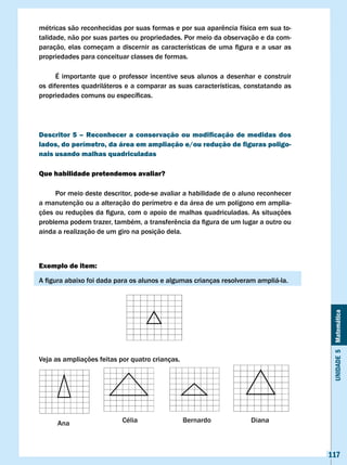 métricas	são	reconhecidas	por	suas	formas	e	por	sua	aparência	física	em	sua	to-
talidade, não por suas partes ou propriedades. Por meio da observação e da com-
paração,	 elas	 começam	 a	 discernir	 as	 características	 de	 uma	 figura	 e	 a	 usar	 as	
propriedades para conceituar classes de formas.

      É importante que o professor incentive seus alunos a desenhar e construir
os diferentes quadriláteros e a comparar as suas características, constatando as
propriedades	comuns	ou	específicas.




Descritor 5 – Reconhecer a conservação ou modificação de medidas dos
lados, do perímetro, da área em ampliação e/ou redução de figuras poligo-
nais usando malhas quadriculadas

Que habilidade pretendemos avaliar?

     Por meio deste descritor, pode-se avaliar a habilidade de o aluno reconhecer
a manutenção ou a alteração do perímetro e da área de um polígono em amplia-
ções	ou	reduções	da	figura,	com	o	apoio	de	malhas	quadriculadas.	As	situações	
problema	podem	trazer,	também,	a	transferência	da	figura	de	um	lugar	a	outro	ou	
ainda a realização de um giro na posição dela.



Exemplo de item:

A	figura	abaixo	foi	dada	para	os	alunos	e	algumas	crianças	resolveram	ampliá-la.




                                                                                                Unidade 5 Matemática


veja as ampliações feitas por quatro crianças.




                                                                                               117
 