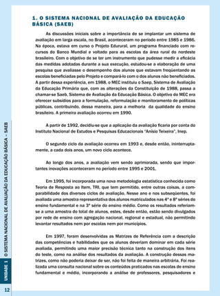 1 . O SISTEMA NAcIONAl DE AvAlIAÇÃO DA EDUcAÇÃO
                                                                      BÁSIcA (SAEB)
                                                                            As discussões iniciais sobre a importância de se implantar um sistema de
                                                                      avaliação em larga escala, no Brasil, aconteceram no período entre 1985 e 1986.
                                                                      Na	época,	estava	em	curso	o	Projeto	Edurural,	um	programa	financiado	com	re-
                                                                      cursos do Banco Mundial e voltado para as escolas da área rural do nordeste
                                                                      brasileiro.	Com	o	objetivo	de	se	ter	um	instrumento	que	pudesse	medir	a	eficácia	
                                                                      das medidas adotadas durante a sua execução, estudou-se a elaboração de uma
                                                                      pesquisa que avaliasse o desempenho dos alunos que estavam freqüentando as
                                                                      escolas	beneficiadas	pelo	Projeto	e	compará-lo	com	o	dos	alunos	não	beneficiados.		
                                                                      A	partir	dessa	experiência,	em	1988,	o	MEC	instituiu	o	Saep,	Sistema	de	Avaliação	
                                                                      da Educação Primária que, com as alterações da Constituição de 1988, passa a
                                                                      chamar-se Saeb, Sistema de Avaliação da Educação Básica. O objetivo do MEC era
                                                                      oferecer subsídios para a formulação, reformulação e monitoramento de políticas
                                                                      públicas, contribuindo, dessa maneira, para a melhoria da qualidade do ensino
                                                                      brasileiro. A primeira avaliação ocorreu em 1990.
Unidade 1 O SISTEMA NACIONAL DE AvALIAÇÃO DA EDUCAÇÃO BÁSICA – SAEB




                                                                      	     A	partir	de	1992,	decidiu-se	que	a	aplicação	da	avaliação	ficaria	por	conta	do	
                                                                      Instituto	Nacional	de	Estudos	e	Pesquisas	Educacionais	“Anísio	Teixeira”,	Inep.

                                                                          O segundo ciclo da avaliação ocorreu em 1993 e, desde então, ininterrupta-
                                                                      mente, a cada dois anos, um novo ciclo acontece.

                                                                           Ao longo dos anos, a avaliação vem sendo aprimorada, sendo que impor-
                                                                      tantes inovações aconteceram no período entre 1995 e 2001.

                                                                            Em 1995, foi incorporada uma nova metodologia estatística conhecida como
                                                                      Teoria de Resposta ao Item, TRI, que tem permitido, entre outras coisas, a com-
                                                                      parabilidade dos diversos ciclos de avaliação. Nesse ano e nos subseqüentes, foi
                                                                      avaliada uma amostra representativa dos alunos matriculados nas 4ª e 8ª séries do
                                                                      ensino fundamental e na 3ª série do ensino médio. Como os resultados referiam-
                                                                      se a uma amostra do total de alunos, estes, desde então, estão sendo divulgados
                                                                      por rede de ensino com agregação nacional, regional e estadual, não permitindo
                                                                      levantar resultados nem por escolas nem por municípios.

                                                                      	     Em	 1997,	 foram	 desenvolvidas	 as	 Matrizes	 de	 Referência	 com	 a	 descrição	
                                                                      das	competências	e	habilidades	que	os	alunos	deveriam	dominar	em	cada	série	
                                                                      avaliada, permitindo uma maior precisão técnica tanto na construção dos itens
                                                                      do teste, como na análise dos resultados da avaliação. A construção dessas ma-
                                                                      trizes, como não poderia deixar de ser, não foi feita de maneira arbitrária. Foi rea-
                                                                      lizada uma consulta nacional sobre os conteúdos praticados nas escolas de ensino
                                                                      fundamental e médio, incorporando a análise de professores, pesquisadores e


                12
 