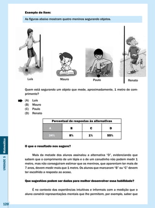 Exemplo de item:

                       As	figuras	abaixo	mostram	quatro	meninos	segurando	objetos.




                       Quem está segurando um objeto que mede, aproximadamente, 1 metro de com-
                       primento?

                       (A)   Luís
                       (B)   Mauro
                       (C)   Paulo
                       (D)   Renato

                                             Percentual de respostas às alternativas

                                         A                B              c              D

                                         34%             8%             1%            55%
Unidade 5 Matemática




                       O que o resultado nos sugere?

                       	     Mais	 da	 metade	 dos	 alunos	 assinalou	 a	 alternativa	 “D”,	 evidenciando	 que	
                       sabem que o comprimento de um lápis e o de um canudinho não podem medir 1
                       metro, mas não conseguiram estimar que os meninos, que aparentam ter mais de
                       7	anos,	devem	medir	mais	que	1	metro.	Os	alunos	que	marcaram	“B”	ou	“C”	devem	
                       ter escolhido a resposta ao acaso.

                       Que sugestões podem ser dadas para melhor desenvolver essa habilidade?

                       	    É	no	contexto	das	experiências	intuitivas	e	informais	com	a	medição	que	o	
                       aluno constrói representações mentais que lhe permitem, por exemplo, saber que


   120
 
