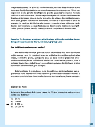 comprimentos como 10, 20 ou 30 centímetros são possíveis de se visualizar numa
régua, que 1 quilo é equivalente a um pacote pequeno de açúcar ou que 2 litros cor-
respondem a uma garrafa de refrigerante grande. Essas representações mentais
facilitam as estimativas e os cálculos. O professor pode iniciar com medidas exatas
de	coisas	próximas	do	aluno	e	chegar	a	desafios	de	cálculos	de	medidas	inexatas.	
Antes	disso,	porém,	o	aluno	deve	dominar	os	conceitos	e	as	equivalências	entre	as	
unidades de medidas. Atividades relacionadas com estimativas, utilizando medi-
das	não	convencionais,	são	significativas	para	desenvolver	a	habilidade.	Exemplifi-
cando:	quantos	palmos	da	mão	correspondem	ao	comprimento	de	uma	mesa.	




Descritor 7 – Resolver problemas significativos utilizando unidades de me-
dida padronizadas como Km/m/cm/mm, kg/g/mg, l/ml.

Que habilidade pretendemos avaliar?

      Por meio deste descritor, pode-se avaliar a habilidade de o aluno solucionar
problemas por meio do reconhecimento de unidades de medidas padronizadas
(metro, centímetro, grama, quilograma etc.). Ele deve resolver problemas envol-
vendo transformações de unidades de medida de uma mesma grandeza, mas o
professor	deve	evitar	o	trabalho	com	conversões	desprovidas	de	significado	prático	
(quilômetro	para	milímetro,	por	exemplo).

     Esta habilidade é avaliada por meio de problemas contextualizados que re-
queiram do aluno a compreensão da ordem de grandeza das unidades de medida e
o reconhecimento da base dez como fundamento das transformações de unidades.




                                                                                       Unidade 5 Matemática
Exemplo de item:

A	distância	da	escola	de	João	à	sua	casa	é	de	2,5	km.		A	quantos	metros	corres-
ponde essa distância?

(A)   25 m
(B)   250 m
(C)   2 500 m
(D)   25 000 m




                                                                                      121
 