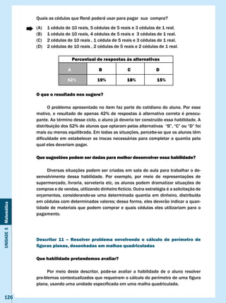 Quais	as	cédulas	que	Renê	poderá	usar	para	pagar		sua		compra?

                       (A)   1 cédula de 10 reais, 5 cédulas de 5 reais e 3 cédulas de 1 real.
                       (B)   1 cédula de 10 reais, 4 cédulas de 5 reais e 3 cédulas de 1 real.
                       (C)   2 cédulas de 10 reais , 1 cédula de 5 reais e 3 cédulas de 1 real.
                       (D)   2 cédulas de 10 reais , 2 cédulas de 5 reais e 2 cédulas de 1 real.

                                           Percentual de respostas às alternativas

                                       A               B              c               D

                                       42%             19%            18%             15%


                       O que o resultado nos sugere?

                             O problema apresentado no item faz parte do cotidiano do aluno. Por esse
                       motivo, o resultado de apenas 42% de respostas à alternativa correta é preocu-
                       pante. Ao término desse ciclo, o aluno já deveria ter construído essa habilidade. A
                       distribuição	dos	52%	de	alunos	que	optaram	pelas	alternativas		“B”,	“C”	ou	“D”	foi	
                       mais	ou	menos	equilibrada.	Em	todas	as	situações,	percebe-se	que	os	alunos	têm	
                       dificuldade	em	estabelecer	as	trocas	necessárias	para	completar	a	quantia	pela	
                       qual eles deveriam pagar.

                       Que sugestões podem ser dadas para melhor desenvolver essa habilidade?

                            Diversas situações podem ser criadas em sala de aula para trabalhar o de-
                       senvolvimento dessa habilidade. Por exemplo, por meio de representações de
                       supermercado, livraria, sorveteria etc, os alunos podem dramatizar situações de
                       compras	e	de	vendas,	utilizando	dinheiro	fictício.	Outra	estratégia	é	a	solicitação	de	
                       orçamentos, considerando-se uma determinada quantia em dinheiro, distribuída
                       em	cédulas	com	determinados	valores;	dessa	forma,	eles	deverão	indicar	a	quan-
Unidade 5 Matemática




                       tidade de materiais que podem comprar e quais cédulas eles utilizariam para o
                       pagamento.




                       Descritor 11 – Resolver problema envolvendo o cálculo de perímetro de
                       figuras planas, desenhadas em malhas quadriculadas

                       Que habilidade pretendemos avaliar?

                            Por meio deste descritor, pode-se avaliar a habilidade de o aluno resolver
                       pro-blemas	contextualizados	que	requeiram	o	cálculo	do	perímetro	de	uma	figura	
                       plana,	usando	uma	unidade	especificada	em	uma	malha	quadriculada.

   126
 