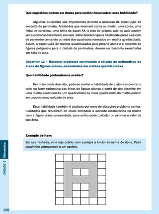 Que sugestões podem ser dadas para melhor desenvolver essa habilidade?

                             Algumas atividades são importantes durante o processo de construção do
                       conceito de perímetro. Atividades que mostrem como se mede uma corda, uma
                       folha de cartolina, uma folha de papel A4, o piso da própria sala de aula podem
                       ser	executadas	facilmente	em	sala.	Cabe	destacar	que	a	habilidade	prevê	o	cálculo	
                       de perímetro contando os lados dos quadrados formados em malha quadriculada.
                       Assim, a construção de malhas quadriculadas pelo próprio aluno e o desenho de
                       figuras	 poligonais	 para	 o	 cálculo	 de	 perímetros,	 devem	 ser	 bastante	 exercitados	
                       em sala de aula.

                       Descritor 12 – Resolver problema envolvendo o cálculo ou estimativas de
                       áreas de figuras planas, desenhadas em malhas quadriculadas

                       Que habilidade pretendemos avaliar?

                             Por meio deste descritor, pode-se avaliar a habilidade de o aluno encontrar o
                       valor	ou	fazer	estimativa	das	áreas	de	figuras	planas	a	partir	de	seu	desenho	em	
                       uma malha quadriculada. Um quadradinho ou meio quadradinho da malha podem
                       ser usados como unidade de área.

                             Essa habilidade também é avaliada por meio de situações-problema contex-
                       tualizadas que requeiram do aluno comparar a unidade estabelecida na malha
                       com	a	figura	plana	apresentada,	para	então	poder	calcular	ou	estimar	o	valor	de	
                       sua área.



                       Exemplo de item:

                       Em sua fachada, uma loja cobriu com azulejos a inicial do nome do dono. Cada
Unidade 5 Matemática




                       quadrinho corresponde a um azulejo.




   128
 
