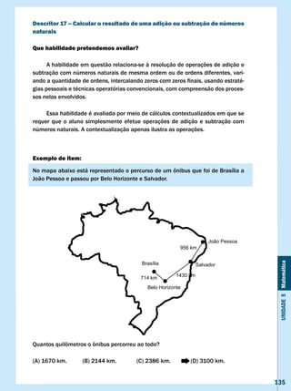 Descritor 17 – calcular o resultado de uma adição ou subtração de números
naturais

Que habilidade pretendemos avaliar?

      A habilidade em questão relaciona-se à resolução de operações de adição e
subtração com números naturais de mesma ordem ou de ordens diferentes, vari-
ando	a	quantidade	de	ordens,	intercalando	zeros	com	zeros	finais,	usando	estraté-
gias pessoais e técnicas operatórias convencionais, com compreensão dos proces-
sos nelas envolvidos.

     Essa habilidade é avaliada por meio de cálculos contextualizados em que se
requer que o aluno simplesmente efetue operações de adição e subtração com
números naturais. A contextualização apenas ilustra as operações.



Exemplo de item:

No	mapa	abaixo	está	representado	o	percurso	de	um	ônibus	que	foi	de	Brasília	a	
João	Pessoa	e	passou	por	Belo	Horizonte	e	Salvador.




                                                                       João Pessoa
                                                         956 km


                                         Brasília



                                                                                      Unidade 5 Matemática
                                                                  Salvador

                                                        1430 km
                                         714 km
                                            Belo Horizonte




Quantos	quilômetros	o	ônibus	percorreu	ao	todo?

(A)	1670	km.	      (B)	2144	km.		      (C)	2386	km.		        (D)	3100	km.


                                                                                     135
 