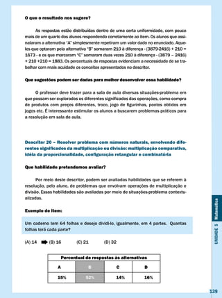 O que o resultado nos sugere?

      As respostas estão distribuídas dentro de uma certa uniformidade, com pouco
mais de um quarto dos alunos respondendo corretamente ao item. Os alunos que assi-
nalaram	a	alternativa	“A”	simplesmente	repetiram	um	valor	dado	no	enunciado.	Aque-
les	que	optaram	pela	alternativa	“B”	somaram	210	à	diferença	-	(3879-2416)	+	210	=	
1673	-	e	os	que	marcaram	“C”	somaram	duas	vezes	210	à	diferença	-	(3879	–	2416)	
+ 210 +210 = 1883. Os percentuais de respostas evidenciam a necessidade de se tra-
balhar com mais acuidade os conceitos apresentados no descritor.

Que sugestões podem ser dadas para melhor desenvolver essa habilidade?

      O professor deve trazer para a sala de aula diversas situações-problema em
que	possam	ser	explorados	os	diferentes	significados	das	operações,	como	compra	
de	 produtos	 com	 preços	 diferentes,	 troco,	 jogo	 de	 figurinhas,	 pontos	 obtidos	 em	
jogos etc. É interessante estimular os alunos a buscarem problemas práticos para
a resolução em sala de aula.




Descritor 20 – Resolver problema com números naturais, envolvendo dife-
rentes significados da multiplicação ou divisão: multiplicação comparativa,
idéia da proporcionalidade, configuração retangular e combinatória

Que habilidade pretendemos avaliar?

      Por meio deste descritor, podem ser avaliadas habilidades que se referem à
resolução, pelo aluno, de problemas que envolvam operações de multiplicação e
divisão. Essas habilidades são avaliadas por meio de situações-problema contextu-
alizadas.


                                                                                               Unidade 5 Matemática
Exemplo de item:

Um caderno tem 64 folhas e desejo dividi-lo, igualmente, em 4 partes. Quantas
folhas terá cada parte?

(A) 14       (B) 16          (C) 21         (D) 32


                      Percentual de respostas às alternativas

                  A                B                 c            D

                  15%             52%              14%            16%


                                                                                              139
 