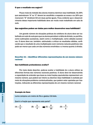 O que o resultado nos sugere?

                             Pouco mais da metade dos alunos mostrou dominar essa habilidade. Os 29%
                       que	assinalaram	“A”	ou	“C”	devem	ter	escolhido	a	resposta	ao	acaso	e	os	16%	que	
                       marcaram	“D”	dividiram	64	em	duas	partes	iguais.	Ficou	evidente	que	o	desenvol-
                       vimento dessa importante habilidade deve ser muito mais trabalhado em sala de
                       aula.

                       Que sugestões podem ser dadas para melhor desenvolver essa habilidade?

                             Um grande número de situações práticas do cotidiano do aluno deve ser tra-
                       balhado em sala de aula para que os alunos percebam a idéia de divisão, ou partilha,
                       como subtrações sucessivas, assim como a multiplicação, como adições sucessi-
                       vas.	O	aluno	deve	ser,	também,	estimulado	a	criticar	os	resultados	obtidos,	verifi-
                       cando que o resultado de uma multiplicação (com números naturais positivos) não
                       pode ser menor que cada um dos números envolvidos e o inverso quanto à divisão.




                       Descritor 21 – Identificar diferentes representações de um mesmo número
                       racional

                       Que habilidade pretendemos avaliar?

                             Por meio deste descritor, pode-se avaliar a habilidade de o aluno utilizar as
                       diferentes formas dos números racionais positivos. O aluno deve ter desenvolvido
                       a capacidade de entender que duas ou mais frações equivalentes representam um
                       mesmo número, que poderá ser inteiro ou decimal. Essa habilidade é avaliada por
                       meio de situações-problema contextualizadas, que podem estar apoiadas por ilus-
                       trações, indicando as diferentes representações de um mesmo número racional.
Unidade 5 Matemática




                       Exemplo de item:

                       Luma	comprou	um	metro	de	fita	e	gastou	0,8	dele.

                       Qual é a fração que representa esta parte?

                             1                   3                  8                2
                       (A)                 (B)               (C)              (D)
                             2                   4                 10                5




   140
 