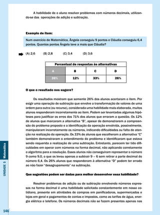 A habilidade de o aluno resolver problemas com números decimais, utilizan-
                       do-se das operações de adição e subtração.



                       Exemplo de item:

                       Num exercício de Matemática, Ângela conseguiu 9 pontos e Cláudia conseguiu 6,4
                       pontos. Quantos pontos Ângela teve a mais que Cláudia?

                       (A) 2,6     (B) 2,8        (C) 3,4         (D) 3,6


                                             Percentual de respostas às alternativas

                                         A                  B               c       D

                                         26%                12%             33%     26%


                       O que o resultado nos sugere?

                             Os resultados mostram que somente 26% dos alunos acertaram o item. Por
                       exigir uma operação de subtração que envolve a transformação de valores de uma
                       ordem para outra (ou recurso), considerada uma habilidade mais elaborada, muitos
                       alunos responderam incorretamente ao item. Podem ser levantadas algumas hipó-
                       teses	para	justificar	os	erros	dos	71%	dos	alunos	que	erraram	a	questão.	Os	12%	
                       de	alunos	que	marcaram	a	alternativa	“B”,	apesar	de	demonstrarem	a	compreen-
                       são	do	problema	proposto	e	a	identificação	da	operação	envolvida,	possivelmente,	
                       manipularam	incorretamente	os	números,	indicando	dificuldades	ou	falta	de	aten-
                       ção	na	realização	da	operação.	Os	33%	de	alunos	que	escolheram	a	alternativa	“C”	
                       também	demonstraram	o	entendimento	do	problema	e	identificaram	que	estava	
                       sendo	requerida	a	realização	de	uma	subtração.	Entretanto,	parecem	ter	tido	difi-
Unidade 5 Matemática




                       culdades em operar com números na forma decimal, não aplicando corretamente
                       o algoritmo para a resolução. Esses alunos não conseguiram representar o número
                       9 como 9,0, o que os levou apenas a subtrair 9 – 6 sem retirar a parte decimal do
                       número	6,4.	Os	26%	alunos	que	responderam	à	alternativa	“D”	podem	ter	errado	
                       ao	não	fazer	“desagrupamento”	na	subtração.

                       Que sugestões podem ser dadas para melhor desenvolver essa habilidade?

                             Resolver problemas de adição ou de subtração envolvendo números expres-
                       sos na forma decimal é uma habilidade solicitada constantemente em nosso co-
                       tidiano,	presente	em	atividades	de	compras	em	panificadoras,	supermercados	e	
                       lojas em geral e pagamentos de contas e impostos, como as tarifas de água, ener-
                       gia elétrica e telefone. Os números decimais não se fazem presentes apenas nas


   146
 