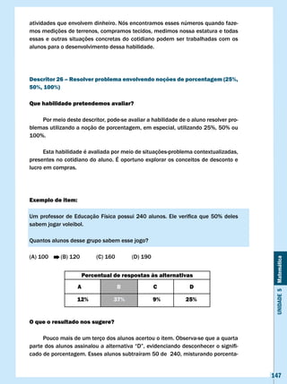 atividades que envolvem dinheiro. Nós encontramos esses números quando faze-
mos medições de terrenos, compramos tecidos, medimos nossa estatura e todas
essas e outras situações concretas do cotidiano podem ser trabalhadas com os
alunos para o desenvolvimento dessa habilidade.




Descritor 26 – Resolver problema envolvendo noções de porcentagem (25%,
50%, 100%)

Que habilidade pretendemos avaliar?

    Por meio deste descritor, pode-se avaliar a habilidade de o aluno resolver pro-
blemas utilizando a noção de porcentagem, em especial, utilizando 25%, 50% ou
100%.

      Esta habilidade é avaliada por meio de situações-problema contextualizadas,
presentes no cotidiano do aluno. É oportuno explorar os conceitos de desconto e
lucro em compras.




Exemplo de item:

Um	 professor	 de	 Educação	 Física	 possui	 240	 alunos.	 Ele	 verifica	 que	 50%	 deles	
sabem jogar voleibol.

Quantos alunos desse grupo sabem esse jogo?

(A) 100      (B) 120         (C) 160       (D) 190


                                                                                              Unidade 5 Matemática
                        Percentual de respostas às alternativas
                    A                  B             c              D

                    12%             37%              9%           25%


O que o resultado nos sugere?

     Pouco mais de um terço dos alunos acertou o item. Observa-se que a quarta
parte	dos	alunos	assinalou	a	alternativa	“D”,	evidenciando	desconhecer	o	signifi-
cado de porcentagem. Esses alunos subtraíram 50 de 240, misturando porcenta-


                                                                                             147
 