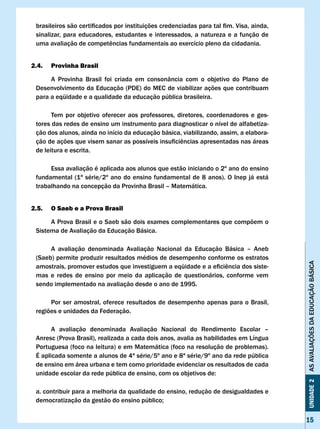 brasileiros	são	certificados	por	instituições	credenciadas	para	tal	fim.	Visa,	ainda,	
 sinalizar, para educadores, estudantes e interessados, a natureza e a função de
 uma	avaliação	de	competências	fundamentais	ao	exercício	pleno	da	cidadania.	


2.4.   Provinha Brasil

      A Provinha Brasil foi criada em consonância com o objetivo do Plano de
 Desenvolvimento da Educação (PDE) do MEC de viabilizar ações que contribuam
 para a eqüidade e a qualidade da educação pública brasileira.

       Tem por objetivo oferecer aos professores, diretores, coordenadores e ges-
 tores das redes de ensino um instrumento para diagnosticar o nível de alfabetiza-
 ção dos alunos, ainda no início da educação básica, viabilizando, assim, a elabora-
 ção	de	ações	que	visem	sanar	as	possíveis	insuficiências	apresentadas	nas	áreas	
 de leitura e escrita.

      Essa avaliação é aplicada aos alunos que estão iniciando o 2º ano do ensino
 fundamental (1ª série/2º ano do ensino fundamental de 8 anos). O Inep já está
 trabalhando na concepção da Provinha Brasil – Matemática.


2.5.   O Saeb e a Prova Brasil

      A Prova Brasil e o Saeb são dois exames complementares que compõem o
 Sistema de Avaliação da Educação Básica.

      A avaliação denominada Avaliação Nacional da Educação Básica – Aneb
 (Saeb) permite produzir resultados médios de desempenho conforme os estratos




                                                                                          AS AvALIAÇÕES DA EDUCAÇÃO BÁSICA
 amostrais,	promover	estudos	que	investiguem	a	eqüidade	e	a	eficiência	dos	siste-
 mas e redes de ensino por meio da aplicação de questionários, conforme vem
 sendo implementado na avaliação desde o ano de 1995.

      Por ser amostral, oferece resultados de desempenho apenas para o Brasil,
 regiões e unidades da Federação.

       A avaliação denominada Avaliação Nacional do Rendimento Escolar –
 Anresc (Prova Brasil), realizada a cada dois anos, avalia as habilidades em Língua
 Portuguesa (foco na leitura) e em Matemática (foco na resolução de problemas).
 É aplicada somente a alunos de 4ª série/5º ano e 8ª série/9º ano da rede pública
 de ensino em área urbana e tem como prioridade evidenciar os resultados de cada
 unidade	escolar	da	rede	pública	de	ensino,	com	os	objetivos	de:
                                                                                          Unidade 2




 a. contribuir para a melhoria da qualidade do ensino, redução de desigualdades e
 democratização	da	gestão	do	ensino	público;


                                                                                          15
 
