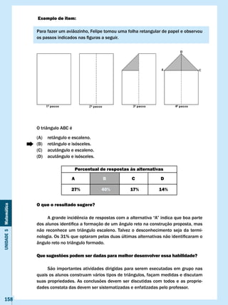 Exemplo de item:

                       Para fazer um aviãozinho, Felipe tomou uma folha retangular de papel e observou
                       os	passos	indicados	nas	figuras	a	seguir.




                       O triângulo ABC é

                       (A)   retângulo e escaleno.
                       (B)   retângulo e isósceles.
                       (C)   acutângulo e escaleno.
                       (D)   acutângulo e isósceles.

                                            Percentual de respostas às alternativas

                                        A               B            c             D

                                        27%            40%          17%           14%


                       O que o resultado sugere?
Unidade 5 Matemática




                       	    A	grande	incidência	de	respostas	com	a	alternativa	“A”	indica	que	boa	parte	
                       dos	alunos	identifica	a	formação	de	um	ângulo	reto	na	construção	proposta,	mas	
                       não reconhece um triângulo escaleno. Talvez o desconhecimento seja da termi-
                       nologia.	Os	31%	que	optaram	pelas	duas	últimas	alternativas	não	identificaram	o	
                       ângulo reto no triângulo formado.

                       Que sugestões podem ser dadas para melhor desenvolver essa habilidade?

                            São importantes atividades dirigidas para serem executadas em grupo nas
                       quais os alunos construam vários tipos de triângulos, façam medidas e discutam
                       suas propriedades. As conclusões devem ser discutidas com todos e as proprie-
                       dades constata das devem ser sistematizadas e enfatizadas pelo professor.

   158
 