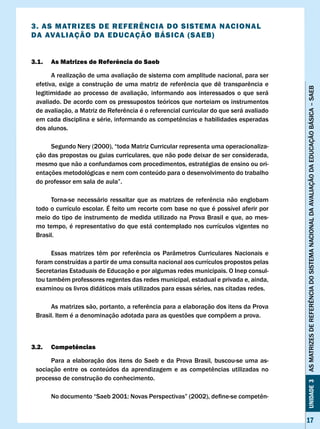 3. AS MATRIzES DE REFERÊNcIA DO SISTEMA NAcIONAl
DA AvAlIAÇÃO DA EDUcAÇÃO BÁSIcA (SAEB)


3.1.   As Matrizes de Referência do Saeb

       A realização de uma avaliação de sistema com amplitude nacional, para ser
 efetiva,	 exige	 a	 construção	 de	 uma	 matriz	 de	 referência	 que	 dê	 transparência	 e	




                                                                                               AS MATRIzES DE REFERÊNCIA DO SISTEMA NACIONAL DA AvALIAÇÃO DA EDUCAÇÃO BÁSICA – SAEB
 legitimidade ao processo de avaliação, informando aos interessados o que será
 avaliado. De acordo com os pressupostos teóricos que norteiam os instrumentos
 de	avaliação,	a	Matriz	de	Referência	é	o	referencial	curricular	do	que	será	avaliado	
 em	cada	disciplina	e	série,	informando	as	competências	e	habilidades	esperadas	
 dos alunos.

      Segundo Nery (2000), “toda Matriz Curricular representa uma operacionaliza-
 ção das propostas ou guias curriculares, que não pode deixar de ser considerada,
 mesmo que não a confundamos com procedimentos, estratégias de ensino ou ori-
 entações metodológicas e nem com conteúdo para o desenvolvimento do trabalho
 do	professor	em	sala	de	aula”.

 	    Torna-se	 necessário	 ressaltar	 que	 as	 matrizes	 de	 referência	 não	 englobam	
 todo o currículo escolar. É feito um recorte com base no que é possível aferir por
 meio do tipo de instrumento de medida utilizado na Prova Brasil e que, ao mes-
 mo tempo, é representativo do que está contemplado nos currículos vigentes no
 Brasil.

 	     Essas	 matrizes	 têm	 por	 referência	 os	 Parâmetros	 Curriculares	 Nacionais	 e	
 foram construídas a partir de uma consulta nacional aos currículos propostos pelas
 Secretarias Estaduais de Educação e por algumas redes municipais. O Inep consul-
 tou também professores regentes das redes municipal, estadual e privada e, ainda,
 examinou os livros didáticos mais utilizados para essas séries, nas citadas redes.

 	    As	matrizes	são,	portanto,	a	referência	para	a	elaboração	dos	itens	da	Prova	
 Brasil. Item é a denominação adotada para as questões que compõem a prova.



3.2.   competências

      Para a elaboração dos itens do Saeb e da Prova Brasil, buscou-se uma as-
 sociação	 entre	 os	 conteúdos	 da	 aprendizagem	 e	 as	 competências	 utilizadas	 no	
 processo de construção do conhecimento.
                                                                                               Unidade 3




 	     No	documento	“Saeb	2001:	Novas	Perspectivas”	(2002),	define-se	competên-


                                                                                               17
 