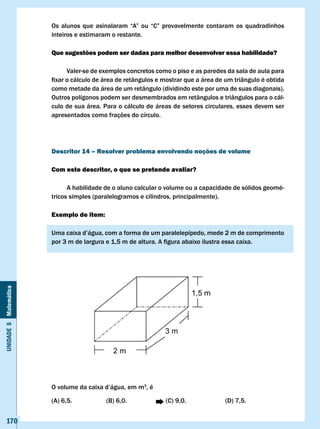 Os	 alunos	 que	 asinalaram	 “A”	 ou	 “C”	 provavelmente	 contaram	 os	 quadradinhos	
                       inteiros e estimaram o restante.

                       Que sugestões podem ser dadas para melhor desenvolver essa habilidade?

                             valer-se de exemplos concretos como o piso e as paredes da sala de aula para
                       fixar	o	cálculo	de	área	de	retângulos	e	mostrar	que	a	área	de	um	triângulo	é	obtida	
                       como metade da área de um retângulo (dividindo este por uma de suas diagonais).
                       Outros polígonos podem ser desmembrados em retângulos e triângulos para o cál-
                       culo de sua área. Para o cálculo de áreas de setores circulares, esses devem ser
                       apresentados como frações do círculo.




                       Descritor 14 – Resolver problema envolvendo noções de volume

                       com este descritor, o que se pretende avaliar?

                             A habilidade de o aluno calcular o volume ou a capacidade de sólidos geomé-
                       tricos simples (paralelogramos e cilindros, principalmente).

                       Exemplo de item:

                       Uma	caixa	d’água,	com	a	forma	de	um	paralelepípedo,	mede	2	m	de	comprimento	
                       por	3	m	de	largura	e	1,5	m	de	altura.	A	figura	abaixo	ilustra	essa	caixa.
Unidade 5 Matemática




                       O	volume	da	caixa	d’água,	em	m3, é

                       (A) 6,5.           (B) 6,0.              (C) 9,0.              (D) 7,5.


   170
 