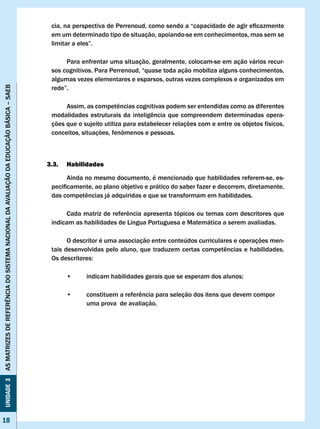 cia,	na	perspectiva	de	Perrenoud,	como	sendo	a	“capacidade	de	agir	eficazmente	
                                                                                        em um determinado tipo de situação, apoiando-se em conhecimentos, mas sem se
                                                                                        limitar	a	eles”.	

                                                                                             Para enfrentar uma situação, geralmente, colocam-se em ação vários recur-
                                                                                        sos cognitivos. Para Perrenoud, “quase toda ação mobiliza alguns conhecimentos,
                                                                                        algumas vezes elementares e esparsos, outras vezes complexos e organizados em
                                                                                        rede”.	
AS MATRIzES DE REFERÊNCIA DO SISTEMA NACIONAL DA AvALIAÇÃO DA EDUCAÇÃO BÁSICA – SAEB




                                                                                        	    Assim,	as	competências	cognitivas	podem	ser	entendidas	como	as	diferentes	
                                                                                        modalidades	 estruturais	 da	 inteligência	 que	 compreendem	 determinadas	 opera-
                                                                                        ções que o sujeito utiliza para estabelecer relações com e entre os objetos físicos,
                                                                                        conceitos,	situações,	fenômenos	e	pessoas.	



                                                                                       3.3.   Habilidades

                                                                                              Ainda no mesmo documento, é mencionado que habilidades referem-se, es-
                                                                                        pecificamente,	ao	plano	objetivo	e	prático	do	saber	fazer	e	decorrem,	diretamente,	
                                                                                        das	competências	já	adquiridas	e	que	se	transformam	em	habilidades.	

                                                                                        	    Cada	matriz	de	referência	apresenta	tópicos	ou	temas	com	descritores	que	
                                                                                        indicam as habilidades de Língua Portuguesa e Matemática a serem avaliadas.

                                                                                              O descritor é uma associação entre conteúdos curriculares e operações men-
                                                                                        tais	desenvolvidas	pelo	aluno,	que	traduzem	certas	competências	e	habilidades.	
                                                                                        Os	descritores:

                                                                                        	     •	    indicam	habilidades	gerais	que	se	esperam	dos	alunos;

                                                                                        	     •	    constituem	a	referência	para	seleção	dos	itens	que	devem	compor		
                                                                                                    uma prova de avaliação.
Unidade 3




18
 18
 