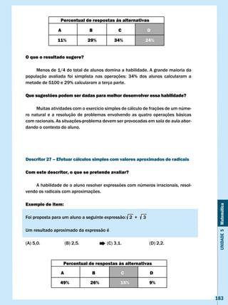 Percentual de respostas às alternativas

                A                B             c                D

                11%              29%         34%             24%


O que o resultado sugere?

     Menos de 1/4 do total de alunos domina a habilidade. A grande maioria da
população	 avaliada	 foi	 simplista	 nas	 operações:	 34%	 dos	 alunos	 calcularam	 a	
metade de 5100 e 29% calcularam a terça parte.

Que sugestões podem ser dadas para melhor desenvolver essa habilidade?

     Muitas atividades com o exercício simples de cálculo de frações de um núme-
ro natural e a resolução de problemas envolvendo as quatro operações básicas
com racionais. As situações-problema devem ser provocadas em sala de aula abor-
dando o contexto do aluno.




Descritor 27 – Efetuar cálculos simples com valores aproximados de radicais

com este descritor, o que se pretende avaliar?

    A habilidade de o aluno resolver expressões com números irracionais, resol-
vendo os radicais com aproximações.

Exemplo de item:


                                                                                          Unidade 5 Matemática
Foi	proposta	para	um	aluno	a	seguinte	expressão:			2		+					3

Um resultado aproximado da expressão é

(A) 5,0.              (B) 2,5.           (C) 3,1.               (D) 2,2.



                    Percentual de respostas às alternativas

                  A               B              c              D

                 49%             26%            15%             9%


                                                                                         183
 
