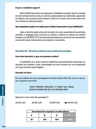 O que o resultado sugere?

                            Mais de 80% dos alunos não possuem a habilidade avaliada. Quase a metade
                       do total simplesmente somou os valores apresentados nos radicandos, ignorando
                       os radicais. Uma parcela muito pequena (15%) do universo dos alunos sabe esti-
                       mar valores de radicais simples.

                       Que sugestões podem ser dadas para melhor desenvolver essa habilidade?

                            Após o domínio pelos alunos da extração de raízes quadradas de quadrados
                       perfeitos, o professor deve incentivar os alunos a estimar os valores de radicais
                       simples como 2, 3, 5 e 7. Uma grande quantidade de exercícios com expressões
                       envolvendo esses radicais deve ser proposta e comentada.




                       Descritor 28 – Resolver problema que envolva porcentagem

                       com este descritor, o que se pretende avaliar?

                             A habilidade de o aluno resolver problemas contextualizados (descontos ou
                       reajustes em compras, taxas, porcentagem de uma amostra em uma população
                       etc.) que envolvam porcentagens.

                       Exemplo de item:

                       Em	uma	cidade	em	que	as	passagens	de	ônibus	custam	R$	1,20,	saiu	em	um	jor-
                       nal	a	seguinte	manchete:


                                       “NOVO	 PREFEITO	 REAJUSTA	 O	 PREÇO	 DAS	 PASSA-
Unidade 5 Matemática




                                       GENS	DE	ÔNIBUS	EM	25%	NO	PRÓXIMO	MÊS”


                       Qual será o novo valor das passagens?

                       (A)	R$	1,23		      (B)	R$	1,25	 	       (C)	R$	1,45	 	      (D)	R$	1,50



                                          Percentual de respostas às alternativas
                                        A               B             c             D

                                        5%             16%           50%            26%


   184
 