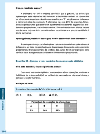 O que o resultado sugere?

                       	     A	 alternativa	 “B”	 teve	 o	 mesmo	 percentual	 que	 o	 gabarito.	 Os	 alunos	 que	
                       optaram por essa alternativa não dominam a habilidade e devem ter combinado
                       os	números	do	enunciado.	Aqueles	que	escolheram	“D”	simplesmente	dobraram	
                       o	número	de	dias	do	enunciado.	A	alternativa	“A”,	com	26%	de	respostas,	foi	as-
                       sinalada pelos alunos que resolveram o problema considerando as grandezas dire-
                       tamente proporcionais, e não inversamente. Provavelmente esses alunos sabem
                       montar	uma	regra	de	três,	mas	não	sabem	reconhecer	se	a	proporcionalidade	é	
                       direta ou inversa.

                       Que sugestões podem ser dadas para melhor desenvolver essa habilidade?

                       	     A	montagem	da	regra	de	três	simples	é	rapidamente	assimilada	pelos	alunos.	A	
                       ênfase	deve	ser	dada	no	reconhecimento	de	grandezas	diretamente	ou	inversamente	
                       proporcionais. Diversos exemplos do cotidiano dos alunos devem ser explorados para
                       vereficar	se	as	duas	grandezas	são	direta	ou	inversamente	proporcionais.



                       Descritor 30 – calcular o valor numérico de uma expressão algébrica

                       com este descritor, o que se pretende avaliar?

                             Dada uma expressão algébrica, envolvendo as várias operações, avalia-se a
                       habilidade de o aluno substituir as variáveis da expressão por números inteiros e
                       calcular seu valor numérico.

                       Exemplo de item:

                       O resultado da expressão 2x2 - 3x +10, para x = -2, é
Unidade 5 Matemática




                       (A) -4.      (B) 0.         (C) 12.        (D) 24.


                                         Percentual de respostas às alternativas
                                        A               B               c              D

                                        5%              16%            50%              26%




   186
 