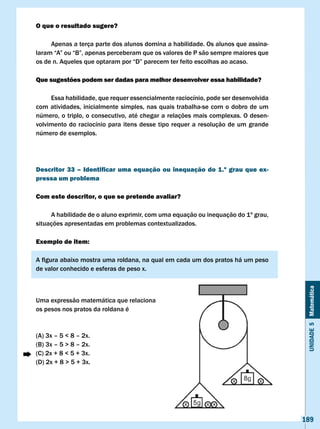 O que o resultado sugere?

     Apenas a terça parte dos alunos domina a habilidade. Os alunos que assina-
laram	“A”	ou	“B”,	apenas	perceberam	que	os	valores	de	P	são	sempre	maiores	que	
os	de	n.	Aqueles	que	optaram	por	“D”	parecem	ter	feito	escolhas	ao	acaso.

Que sugestões podem ser dadas para melhor desenvolver essa habilidade?

     Essa habilidade, que requer essencialmente raciocínio, pode ser desenvolvida
com atividades, inicialmente simples, nas quais trabalha-se com o dobro de um
número, o triplo, o consecutivo, até chegar a relações mais complexas. O desen-
volvimento do raciocínio para itens desse tipo requer a resolução de um grande
número de exemplos.




Descritor 33 – Identificar uma equação ou inequação do 1.º grau que ex-
pressa um problema

com este descritor, o que se pretende avaliar?

     A habilidade de o aluno exprimir, com uma equação ou inequação do 1º grau,
situações apresentadas em problemas contextualizados.

Exemplo de item:

A	figura	abaixo	mostra	uma	roldana,	na	qual	em	cada	um	dos	pratos	há	um	peso	
de valor conhecido e esferas de peso x.




                                                                                     Unidade 5 Matemática
Uma expressão matemática que relaciona
os pesos nos pratos da roldana é


(A) 3x – 5 < 8 – 2x.
(B) 3x – 5 > 8 – 2x.
(C) 2x + 8 < 5 + 3x.
(D) 2x + 8 > 5 + 3x.




                                                                                    189
 