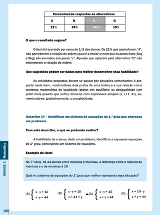 Percentual de respostas às alternativas

                                              A                  B               c                D
                                              21%               24%          34%                  19%


                       O que o resultado sugere?

                       	    O	item	foi	acertado	por	cerca	de	1/3	dos	alunos.	Os	21%	que	assinalaram	“A”,	
                       não	perceberam	a	relação	de	ordem	(qual	é	o	maior)	e	nem	que	os	pesos	fixos	(5kg	
                       e	8kg)	são	somados	aos	pesos	“x”.	Aqueles	que	optaram	pela	alternativa	“D”	não	
                       entenderam a relação de ordem.

                       Que sugestões podem ser dadas para melhor desenvolver essa habilidade?

                            As atividades propostas devem se pautar por situações semelhantes à pro-
                       posta neste item, mostrando-se dois pratos de uma balança e sua relação como
                       sentença matemática de igualdade (pratos em equilíbrio) ou desigualdade (um
                       prato mais pesado que outro). Inicia-se com expressões simples (x, x+1, 2x), au-
                       mentando-se, gradativamente, a complexidade.




                       Descritor 34 – Identificar um sistema de equações do 1.º grau que expressa
                       um problema

                       com este descritor, o que se pretende avaliar?

                       	    A	habilidade	de	o	aluno,	dado	um	problema,	identificar	e	expressar	equações	
                       do 1º grau, construindo um sistema de equações.
Unidade 5 Matemática




                       Exemplo de item:

                       Na 7ª série, há 44 alunos entre meninos e meninas. A diferença entre o número de
                       meninos e o de meninas é 10.

                       Qual é o sistema de equações do 1º grau que melhor representa essa situação?




                       (A)
                             {   x - y = 10
                                 x · y = 44
                                                    (B)
                                                          {   x - y = 10
                                                              x = 44 + y
                                                                           (C)
                                                                                 {   x - y = 10
                                                                                     x + y = 44
                                                                                                        (D)
                                                                                                              {   x = 10 - y
                                                                                                                  x + y = 44



   190
 