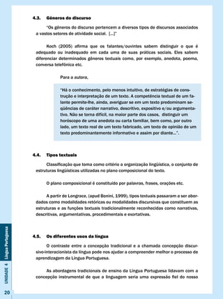 4.3.   Gêneros do discurso

                               	    “Os	gêneros	do	discurso	pertencem	a	diversos	tipos	de	discursos	associados	
                               a	vastos	setores	de	atividade	social.		[...]”

                               	     Koch	 (2005)	 afirma	 que	 os	 falantes/ouvintes	 sabem	 distinguir	 o	 que	 é					
                                                                                                                   	
                               adequado ou inadequado em cada uma de suas práticas sociais. Eles sabem
                               diferenciar	 determinados	 gêneros	 textuais	 como,	 por	 exemplo,	 anedota,	 poema,	
                               conversa	telefônica	etc.	

                                            Para a autora,

                                            “Há o conhecimento, pelo menos intuitivo, de estratégias de cons-
                               	     	      trução	e	interpretação	de	um	texto.	A	competência	textual	de	um	fa-	
                                            lante permite-lhe, ainda, averiguar se em um texto predominam se-
                               	     	      qüências	de	caráter	narrativo,	descritivo,	expositivo	e/ou	argumenta-	
                                            tivo. Não se torna difícil, na maior parte dos casos, distinguir um
                                            horóscopo de uma anedota ou carta familiar, bem como, por outro
                                            lado, um texto real de um texto fabricado, um texto de opinião de um
                               	     	      texto	predominantemente	informativo	e	assim	por	diante...”.



                              4.4.   Tipos textuais

                               	    Classificação	que	toma	como	critério	a	organização	lingüística,	o	conjunto	de	
                               estruturas lingüísticas utilizadas no plano composicional do texto.

                                     O plano composicional é constituído por palavras, frases, orações etc.

                                    A partir de Longrace, (apud Bonini, 1999), tipos textuais passaram a ser abor-
                               dados como modalidades retóricas ou modalidades discursivas que constituem as
                               estruturas e as funções textuais tradicionalmente reconhecidas como narrativas,
                               descritivas, argumentativas, procedimentais e exortativas.
Unidade 4 Língua Portuguesa




                              4.5.   Os diferentes usos da língua

                                     O contraste entre a concepção tradicional e a chamada concepção discur-
                               sivo-interacionista da língua pode nos ajudar a compreender melhor o processo de
                               aprendizagem da Língua Portuguesa.

                                    As abordagens tradicionais de ensino da Língua Portuguesa lidavam com a
                               concepção	 instrumental	 de	 que	 a	 linguagem	 seria	 uma	 expressão	 fiel	 do	 nosso	


     20
 