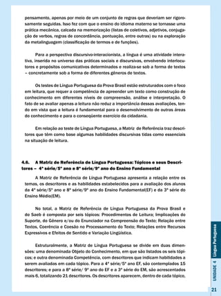 pensamento, apenas por meio de um conjunto de regras que deveriam ser rigoro-
 samente seguidas. Isso fez com que o ensino do idioma materno se tornasse uma
 prática mecânica, calcada na memorização (listas de coletivos, adjetivos, conjuga-
 ção de verbos, regras de concordância, pontuação, entre outras) ou na exploração
 da	metalinguagem	(classificação	de	termos	e	de	funções).	

        Para a perspectiva discursivo-interacionista, a língua é uma atividade intera-
 tiva, inserida no universo das práticas sociais e discursivas, envolvendo interlocu-
 tores e propósitos comunicativos determinados e realiza-se sob a forma de textos
 –	concretamente	sob	a	forma	de	diferentes	gêneros	de	textos.

       Os testes de Língua Portuguesa da Prova Brasil estão estruturados com o foco
 em	leitura,	que	requer	a	competência	de	apreender	um	texto	como	construção	de	
 conhecimento em diferentes níveis de compreensão, análise e interpretação. O
 fato de se avaliar apenas a leitura não reduz a importância dessas avaliações, ten-
 do em vista que a leitura é fundamental para o desenvolvimento de outras áreas
 do conhecimento e para o conseqüente exercício da cidadania.

 	     Em	relação	ao	teste	de	Língua	Portuguesa,	a	Matriz		de	Referência	traz	descri-
 tores	que	têm	como	base	algumas	habilidades	discursivas	tidas	como	essenciais	
 na situação de leitura.



4.6. A Matriz de Referência de língua Portuguesa: Tópicos e seus Descri-
tores – 4ª série/5º ano e 8ª série/9º ano do Ensino Fundamental

 	    A	Matriz	de	Referência	de	Língua	Portuguesa	apresenta	a	relação	entre	os	
 temas, os descritores e as habilidades estabelecidos para a avaliação dos alunos
 da 4ª série/5º ano e 8ª série/9º ano do Ensino Fundamental(EF) e da 3ª série do
 Ensino Médio(EM).

 	    No	 total,	 a	 Matriz	 de	 Referência	 de	 Língua	 Portuguesa	 da	 Prova	 Brasil	 e	
 do	Saeb	é	composta	por	seis	tópicos:	Procedimentos	de	Leitura;	Implicações	do		
 Suporte,	do	Gênero	e/ou	do	Enunciador	na	Compreensão	do	Texto;	Relação	entre	
 Textos,	Coerência	e	Coesão	no	Processamento	do	Texto;	Relações	entre	Recursos	
                                                                                             Unidade 4 Língua Portuguesa



 Expressivos e Efeitos de Sentido e variação Lingüística.

       Estruturalmente, a Matriz de Língua Portuguesa se divide em duas dimen-
 sões:	uma	denominada	Objeto	do	Conhecimento,	em	que	são	listados	os	seis	tópi-
 cos;	e	outra	denominada	Competência, com descritores que indicam habilidades a
 serem avaliadas em cada tópico. Para a 4ª série/5º ano EF, são contemplados 15
 descritores;	e	para	a	8ª	série/	9º	ano	do	EF	e	a	3ª	série	do	EM,	são	acrescentados	
 mais 6, totalizando 21 descritores. Os descritores aparecem, dentro de cada tópico,


                                                                                             21
 