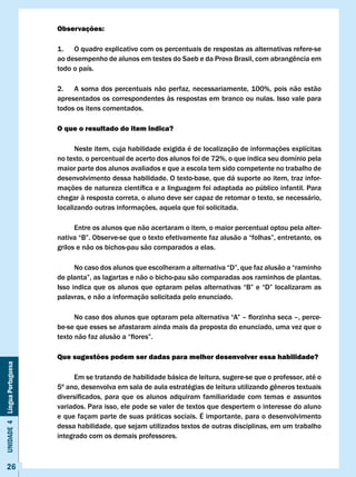 Observações:

                              1. O quadro explicativo com os percentuais de respostas as alternativas refere-se
                              ao	desempenho	de	alunos	em	testes	do	Saeb	e	da	Prova	Brasil,	com	abrangência	em	
                              todo o país.

                              2. A soma dos percentuais não perfaz, necessariamente, 100%, pois não estão
                              apresentados os correspondentes às respostas em branco ou nulas. Isso vale para
                              todos os itens comentados.

                              O que o resultado do item indica?

                                    Neste item, cuja habilidade exigida é de localização de informações explícitas
                              no texto, o percentual de acerto dos alunos foi de 72%, o que indica seu domínio pela
                              maior parte dos alunos avaliados e que a escola tem sido competente no trabalho de
                              desenvolvimento dessa habilidade. O texto-base, que dá suporte ao item, traz infor-
                              mações	de	natureza	científica	e	a	linguagem	foi	adaptada	ao	público	infantil.	Para	
                              chegar à resposta correta, o aluno deve ser capaz de retomar o texto, se necessário,
                              localizando outras informações, aquela que foi solicitada.

                                    Entre os alunos que não acertaram o item, o maior percentual optou pela alter-
                              nativa	“B”.	Observe-se	que	o	texto	efetivamente	faz	alusão	a	“folhas”,	entretanto,	os	
                              grilos e não os bichos-pau são comparados a elas.

                              	     No	caso	dos	alunos	que	escolheram	a	alternativa	“D”,	que	faz	alusão	a	“raminho	
                              de	planta”,	as	lagartas	e	não	o	bicho-pau	são	comparadas	aos	raminhos	de	plantas.	
                              Isso	indica	que	os	alunos	que	optaram	pelas	alternativas	“B”	e	“D”	localizaram	as	
                              palavras, e não a informação solicitada pelo enunciado.

                              	     No	caso	dos	alunos	que	optaram	pela	alternativa	“A”	–	florzinha	seca	–,	perce-
                              be-se que esses se afastaram ainda mais da proposta do enunciado, uma vez que o
                              texto	não	faz	alusão	a	“flores”.

                              Que sugestões podem ser dadas para melhor desenvolver essa habilidade?
Unidade 4 Língua Portuguesa




                                   Em se tratando de habilidade básica de leitura, sugere-se que o professor, até o
                              5º	ano,	desenvolva	em	sala	de	aula	estratégias	de	leitura	utilizando	gêneros	textuais	
                              diversificados,	 para	 que	 os	 alunos	 adquiram	 familiaridade	 com	 temas	 e	 assuntos	
                              variados. Para isso, ele pode se valer de textos que despertem o interesse do aluno
                              e que façam parte de suas práticas sociais. É importante, para o desenvolvimento
                              dessa habilidade, que sejam utilizados textos de outras disciplinas, em um trabalho
                              integrado com os demais professores.



     26
 