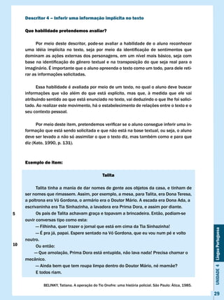 Descritor 4 – Inferir uma informação implícita no texto

     Que habilidade pretendemos avaliar?

           Por meio deste descritor, pode-se avaliar a habilidade de o aluno reconhecer
     uma	 idéia	 implícita	 no	 texto,	 seja	 por	 meio	 da	 identificação	 de	 sentimentos	 que	 	
     dominam as ações externas dos personagens, em um nível mais básico, seja com
     base	na	identificação	do	gênero	textual	e	na	transposição	do	que	seja	real	para	o	
     imaginário. É importante que o aluno apreenda o texto como um todo, para dele reti-
     rar as informações solicitadas.

           Essa habilidade é avaliada por meio de um texto, no qual o aluno deve buscar
     informações que vão além do que está explícito, mas que, à medida que ele vai
     atribuindo sentido ao que está enunciado no texto, vai deduzindo o que lhe foi solici-
     tado. Ao realizar este movimento, há o estabelecimento de relações entre o texto e o
     seu contexto pessoal.

     	     Por	meio	deste	item,	pretendemos	verificar	se	o	aluno	consegue	inferir	uma	in-
     formação que está sendo solicitada e que não está na base textual, ou seja, o aluno
     deve ser levado a não só assimilar o que o texto diz, mas também como e para que
     diz (Kato, 1990, p. 131).



     Exemplo de item:

                                                  Talita

           Talita tinha a mania de dar nomes de gente aos objetos da casa, e tinham de
     ser nomes que rimassem. Assim, por exemplo, a mesa, para Talita, era Dona Teresa,
     a poltrona era vó Gordona, o armário era o Doutor Mário. A escada era Dona Ada, a
     escrivaninha era Tia Sinhazinha, a lavadora era Prima Dora, e assim por diante.
5          Os pais de Talita achavam graça e topavam a brincadeira. Então, podiam-se
     ouvir	conversas	tipo	como	esta:
           — Filhinha, quer trazer o jornal que está em cima da Tia Sinhazinha!
                                                                                                            Unidade 4 Língua Portuguesa


           — É pra já, papai. Espere sentado na vó Gordona, que eu vou num pé e volto
     noutro.
10   	     Ou	então:
          — Que amolação, Prima Dora está entupida, não lava nada! Precisa chamar o
     mecânico.
           — Ainda bem que tem roupa limpa dentro do Doutor Mário, né mamãe?
           E todos riam.

               BELINKY,	Tatiana.	A	operação	do	Tio	Onofre:	uma	história	policial.	São	Paulo:	Ática,	1985.

                                                                                                            29
 