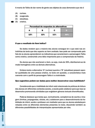 A mania de Talita de dar nome de gente aos objetos da casa demonstra que ela é

                              (A)   curiosa.
                              (B)   exagerada.
                              (C)   estudiosa.
                              (D)   criativa.

                                                 Percentual de respostas às alternativas
                                              A               B             c              D

                                             12%             12%           11%            60%



                              O que o resultado do item indica?

                                    Os dados revelam que a maioria dos alunos consegue ler o que está nas en-
                              trelinhas do texto que deu suporte ao item avaliado. Isso pode ser comprovado pelo
                              fato de os alunos apreenderem os indicativos que caracterizam a personagem Talita
                              como criativa, construindo uma idéia importante para a compreensão da história.

                                  Os alunos que não acertaram o item, ou seja, mais de 35%, distribuíram-se de
                              modo	homogêneo	entre	as	demais	alternativas.

                              	    Embora	tanto	a	alternativa	“A”	(curiosa)	quanto	a	“B”	(estudiosa)	possam	apon-
                              tar qualidades de uma pessoa criativa, no texto em questão, a característica mais
                              coerente	com	o	perfil	da	personagem	Talita	é	a	criatividade.

                              Que sugestões podem ser dadas para melhor desenvolver essa habilidade?

                                   Considerando que a habilidade de inferir está relacionada às práticas de leitura
                              dos alunos em diferentes contextos sociais, a escola pode colaborar para que isso se
                              desenvolva	promovendo	atividades	que	englobem	gêneros	textuais	diversificados.

                                    Pode-se destacar que textos que, normalmente, compõem-se de escrita e ima-
Unidade 4 Língua Portuguesa




                              gem (tirinhas, propagandas, rótulos, etc.) colaboram para o desenvolvimento da ha-
                              bilidade de inferir, sendo o professor um mediador para que os alunos estabeleçam
                              relações entre os diferentes elementos presentes no texto, discutindo também as
                              diferentes possibilidades de interpretações apresentadas por eles.




     30
 