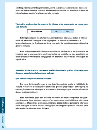 criadas pelos instrumentos gramaticais, como as expressões adverbiais e as denota-
                              tivas,	em	vez	de	limitar	o	trabalho	à	mera	referencialidade	ou	influência	externa	de	
                              intromissão do locutor/produtor/narrador no texto.




                              Tópico II – Implicações do suporte, do gênero e/ou enunciador na compreen-
                              são do texto

                                                 Descritores                   D5            D9


                              	     Este	tópico	requer	dos	alunos	duas	competências	básicas,	a	saber:	a	interpre-
                              tação de textos que conjugam duas linguagens – a verbal e a não-verbal – e
                              o	 reconhecimento	 da	 finalidade	 do	 texto	 por	 meio	 da	 identificação	 dos	 diferentes	
                              gêneros	textuais.

                              	     Para	o	desenvolvimento	dessas	competências,	tanto	o	texto	escrito	quanto	as	
                              imagens que o acompanham são importantes, na medida em que propiciam ao
                              leitor relacionar informações e engajar-se em diferentes atividades de construção de
                              significados.




                              Descritor 5 – Interpretar texto com auxílio de material gráfico diverso (propa-
                              gandas, quadrinhos, fotos, entre outros)

                              Que habilidade pretendemos avaliar?

                                    Por meio de itens referentes a este descritor, pode-se avaliar a habilidade de
                              o	aluno	reconhecer	a	utilização	de	elementos	gráficos	(não-verbais)	como	apoio	na	
                              construção do sentido e interpretar textos que utilizam linguagem verbal e não-verbal
                              (textos multissemióticos).

                              	     Essa	 habilidade	 pode	 ser	 avaliada	 por	 meio	 de	 textos	 compostos	 por	 gráfi-
Unidade 4 Língua Portuguesa




                              cos, desenhos, fotos, tirinhas, charges. Para demonstrar essa habilidade, não basta
                              apenas	decodificar	sinais	e	símbolos,	mas	ter	a	capacidade	de	perceber	a	interação	
                              entre a imagem e o texto escrito. A integração de imagens e palavras contribui para
                              a formação de novos sentidos do texto.




     34
 