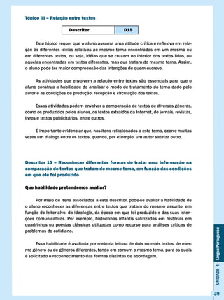 Tópico III – Relação entre textos

                      Descritor                    D15

	    Este	tópico	requer	que	o	aluno	assuma	uma	atitude	crítica	e	reflexiva	em	rela-
ção às diferentes idéias relativas ao mesmo tema encontradas em um mesmo ou
em diferentes textos, ou seja, idéias que se cruzam no interior dos textos lidos, ou
aquelas encontradas em textos diferentes, mas que tratam do mesmo tema. Assim,
o aluno pode ter maior compreensão das intenções de quem escreve.

     As atividades que envolvem a relação entre textos são essenciais para que o
aluno construa a habilidade de analisar o modo de tratamento do tema dado pelo
autor e as condições de produção, recepção e circulação dos textos.

	     Essas	atividades	podem	envolver	a	comparação	de	textos	de	diversos	gêneros,	
como os produzidos pelos alunos, os textos extraídos da Internet, de jornais, revistas,
livros e textos publicitários, entre outros.

     É importante evidenciar que, nos itens relacionados a este tema, ocorre muitas
vezes um diálogo entre os textos, quando, por exemplo, um autor satiriza outro.




Descritor 15 – Reconhecer diferentes formas de tratar uma informação na
comparação de textos que tratam do mesmo tema, em função das condições
em que ele foi produzido

Que habilidade pretendemos avaliar?

     Por meio de itens associados a este descritor, pode-se avaliar a habilidade de
o aluno reconhecer as diferenças entre textos que tratam do mesmo assunto, em
função do leitor-alvo, da ideologia, da época em que foi produzido e das suas inten-
ções comunicativas. Por exemplo, historinhas infantis satirizadas em histórias em
quadrinhos ou poesias clássicas utilizadas como recurso para análises críticas de
                                                                                          Unidade 4 Língua Portuguesa

problemas do cotidiano.

      Essa habilidade é avaliada por meio da leitura de dois ou mais textos, de mes-
mo	gênero	ou	de	gêneros	diferentes,	tendo	em	comum	o	mesmo	tema,	para	os	quais	
é solicitado o reconhecimento das formas distintas de abordagem.




                                                                                          39
 