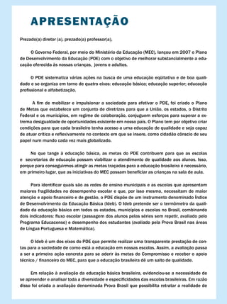 APRESENTAÇÃO
Prezado(a) diretor (a), prezado(a) professor(a),

     O Governo Federal, por meio do Ministério da Educação (MEC), lançou em 2007 o Plano
de Desenvolvimento da Educação (PDE) com o objetivo de melhorar substancialmente a edu-
cação oferecida às nossas crianças, jovens e adultos.

      O PDE sistematiza várias ações na busca de uma educação eqüitativa e de boa quali-
dade	e	se	organiza	em	torno	de	quatro	eixos:	educação	básica;	educação	superior;	educação	
profissional	e	alfabetização.

	    	 A	 fim	 de	 mobilizar	 e	 impulsionar	a	 sociedade	 para	 efetivar	 o	 PDE,	 foi	 criado	 o	 Plano	
de Metas que estabelece um conjunto de diretrizes para que a União, os estados, o Distrito
Federal e os municípios, em regime de colaboração, conjuguem esforços para superar a ex-
trema desigualdade de oportunidades existente em nosso país. O Plano tem por objetivo criar
condições para que cada brasileiro tenha acesso a uma educação de qualidade e seja capaz
de	atuar	crítica	e	reflexivamente	no	contexto	em	que	se	insere,	como	cidadão	cônscio	de	seu	
papel num mundo cada vez mais globalizado.

     No que tange à educação básica, as metas do PDE contribuem para que as escolas
e secretarias de educação possam viabilizar o atendimento de qualidade aos alunos. Isso,
porque para conseguirmos atingir as metas traçadas para a educação brasileira é necessário,
em	primeiro	lugar,	que	as	iniciativas	do	MEC	possam	beneficiar	as	crianças	na	sala	de	aula.

	     Para	identificar	quais	são	as	redes	de	ensino	municipais	e	as	escolas	que	apresentam	
maiores fragilidades no desempenho escolar e que, por isso mesmo, necessitam de maior
atenção	e	apoio	financeiro	e	de	gestão,	o	PDE	dispõe	de	um	instrumento	denominado	Índice	
de	Desenvolvimento	da	Educação	Básica	(Ideb).	O	Ideb	pretende	ser	o	termômetro	da	quali-
dade da educação básica em todos os estados, municípios e escolas no Brasil, combinando
dois	indicadores:	fluxo	escolar	(passagem	dos	alunos	pelas	séries	sem	repetir,	avaliado	pelo	
Programa Educacenso) e desempenho dos estudantes (avaliado pela Prova Brasil nas áreas
de Língua Portuguesa e Matemática).

     O Ideb é um dos eixos do PDE que permite realizar uma transparente prestação de con-
tas para a sociedade de como está a educação em nossas escolas. Assim, a avaliação passa
a ser a primeira ação concreta para se aderir às metas do Compromisso e receber o apoio
técnico	/	financeiro	do	MEC,	para	que	a	educação	brasileira	dê	um	salto	de	qualidade.

     Em relação à avaliação da educação básica brasileira, evidenciou-se a necessidade de
se	apreender	e	analisar	toda	a	diversidade	e	especificidades	das	escolas	brasileiras.	Em	razão	
disso foi criada a avaliação denominada Prova Brasil que possibilita retratar a realidade de
 