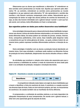 Observamos	que	os	alunos	que	escolheram	a	alternativa	“A”	entenderam	os	
dois convites como pertencentes ao mundo real. Aqueles que optaram pela alter-
nativa	 “B”,	 ao	 contrário,	 entenderam	 os	 convites	 como	 pertencentes	 ao	 mundo					
                                                                                     	
imaginário	e	os	que	optaram	pela	alternativa	“D”	não	apreenderam	o	sentido	dos	
convites	 e	 não	 fizeram	 nenhuma	 comparação	 entre	 ambos.	 Naturalmente	 que	 a	
comparação de textos vai exigir dos alunos práticas de eventos de letramento, ou
seja,	se	eles	não	tiverem	intimidade	com	o	gênero	textual	“convite”	e	com	sua	fun-
ção	social,	com	certeza,	terão	dificuldades	em	fazer	a	comparação.

Que sugestões podem ser dadas para melhor desenvolver essa habilidade?

      Uma estratégia interessante para o desenvolvimento dessa habilidade é propor-
cionar aos alunos a leitura de textos diversos relacionados a um mesmo tema e con-
tendo diferentes idéias. Os textos podem ser retirados de jornais, revistas, Internet,
livros, campanhas publicitárias, entre outros. Esse trabalho pode despertar neles
a	consciência	de	que	há	vários	gêneros	de	textos	,	os	quais,	embora	tratem	de	um	
mesmo tema, podem expressar sentidos diferenciados conforme a intenção do au-
tor.

     Outra estratégia é trabalhar com os alunos a produção textual abordando um
mesmo tema. Com essa atividade, o professor pode explorar as diferentes formas
de	produção	do	tema	trabalhado,	despertando	nos	alunos	atitudes	críticas	e	reflexi-
vas.

     As atividades que envolvem a relação entre textos são essenciais para que o
aluno construa a habilidade de analisar o modo de tratamento do tema dado pelo
autor e as condições de produção, recepção e circulação dos textos.




Tópico Iv – coerência e coesão no processamento do texto

          Descritores                 D2         D7         D8      D12                      Unidade 4 Língua Portuguesa

	     	     A	competência	indicada	neste	tópico	vai	exigir	do	aluno	habilidades	que	
o	levem	a	identificar	a	linha	de	coerência	do	texto.	A	coerência	e	a	coesão	ocorrem	
nos diversos tipos de texto. Cada um tem estrutura própria, por isso, os mecanismos
de	coerência	e	de	coesão	também	vão	se	manifestar	de	forma	diferente.

      A compreensão e a atribuição de sentidos relativos a um texto dependem da
adequada	interpretação	de	seus	componentes.	De	acordo	com	o	gênero	textual,	o	
leitor tem uma apreensão geral do assunto do texto.



                                                                                             41
 