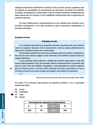 relações semânticas de diferentes naturezas. Entre as mais comuns, podemos citar
                                   as relações de causalidade, de comparação, de concessão, de tempo, de condição,
                                   de adição, de oposição etc. Reconhecer o tipo de relação semântica estabelecida por
                                   esses elementos de conexão é uma habilidade fundamental para a apreensão da
                                   coerência	do	texto.

                                        Um item voltado para o reconhecimento de tais relações deve focalizar as ex-
                                   pressões sinalizadoras e seu valor semântico, sejam conjunções, preposições ou
                                   locuções adverbiais.



                                   Exemplo de iten:

                                                                         Poluição do solo

                                         É na camada mais externa da superfície terrestre, chamada solo, que se desen-
                                   volvem os vegetais. Quando o solo é contaminado, tanto os cursos subterrâneos de
                                   água como as plantas podem ser envenenadas.
                                         Os principais poluentes do solo são os produtos químicos usados na agricultura.
                              5    Eles servem para destruir pragas e ervas daninhas, mas também causam sérios es-
                                   tragos ambientais.
                                   	     O	lixo	produzido	pelas	fábricas	e	residências	também	pode	poluir	o	solo.	Ba-
                                   terias e pilhas jogadas no lixo, por exemplo, liberam líquidos tóxicos e corrosivos. Nos
                                   aterros, onde o lixo das cidades é despejado, a decomposição da matéria orgânica
                              10   gera um líquido escuro e de mau cheiro chamado chorume, que penetra no solo e
                                   contamina mesmo os cursos de água que passam bem abaixo da superfície.
                                         {...}

                                                               Almanaque	Recreio.	São	Paulo:	Abril.	Almanaques	CDD_056-9.	2003.


                                   No	 trecho	 “É	 na	 camada	 mais	 externa	 da	 superfície	 terrestre”	 (ℓ.1),	 a	 expressão				
                                   sublinhada indica

                                   (A)    causa.
                                   (B)	   finalidade.
                                   (C)    lugar.
Unidade 4 Língua Portuguesa




                                   (D)    tempo.

                                                        Percentual de respostas às alternativas
                                                        A            B               c               D

                                                    19%             7%              60%             10%




     48
 