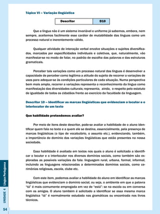 Tópico vI – variação lingüística

                                                          Descritor                      D10

                                   Que a língua não é um sistema invariável e uniforme já sabemos, embora, nem
                              sempre, aceitemos facilmente esse caráter de mutabilidade das línguas como um
                              processo natural e inerentemente válido.

                              	     Qualquer	atividade	de	interação	verbal	envolve	situações	e	sujeitos	diversifica-
                              dos,	 marcados	 por	 especificidades	 individuais	 e	 coletivas,	 que,	 naturalmente,	 vão	
                              manifestar-se no modo de falar, no padrão de escolha das palavras e das estruturas
                              gramaticais.

                                   Perceber tais variações como um processo natural das línguas é desenvolver a
                              capacidade de perceber como legítima a atitude do sujeito de recorrer a variações de
                              usos para adequar-se às condições particulares de cada situação. Numa perspectiva
                              bem mais ampla, recorrer a variações representa o reconhecimento da língua como
                              manifestação	das	diversidades	culturais;	representa,		ainda,		o	respeito	pelo	estatuto	
                              de igualdade de todos os cidadãos frente ao exercício da faculdade da linguagem.

                              Descritor 10 – Identificar as marcas lingüísticas que evidenciam o locutor e o
                              interlocutor de um texto

                              Que habilidade pretendemos avaliar?

                                     Por meio de itens deste descritor, pode-se avaliar a habilidade de o aluno iden-
                              tificar	quem	fala	no	texto	e	a	quem	ele	se	destina,	essencialmente,	pela	presença	de	
                              marcas lingüísticas (o tipo de vocabulário, o assunto etc.), evidenciando, também,
                              a importância do domínio das variações lingüísticas que estão presentes na nossa
                              sociedade.

                              	     Essa	habilidade	é	avaliada	em	textos	nos	quais	o	aluno	é	solicitado	a	identifi-
                              car o locutor e o interlocutor nos diversos domínios sociais, como também são ex-
                              ploradas	 as	 possíveis	 variações	 da	 fala:	 linguagem	 rural,	 urbana,	 formal,	 informal,						
                                                                                                                           	
Unidade 4 Língua Portuguesa




                              incluindo as linguagens relacionadas a determinados domínios sociais, como ce-
                              rimônias	religiosas,	escola,	clube	etc.	

                              	     Com	este	item,	podemos	avaliar	a	habilidade	do	aluno	em	identificar	as	marcas	
                              lingüísticas que evidenciam o domínio social, ou seja, o ambiente em que a palavra
                              “tá”	é	mais	comumente	empregada	em	vez	de	“está”:	se	na	escola	ou	em	conversa	
                              com	 os	 amigos.	 O	 aluno	 também	 é	 solicitado	 a	 identificar	 se	 essa	 mesma	 marca	
                              lingüística	 “tá”	 é	 normalmente	 estudada	 nas	 gramáticas	 ou	 encontrada	 nos	 livros	
                              técnicos.

     54
 