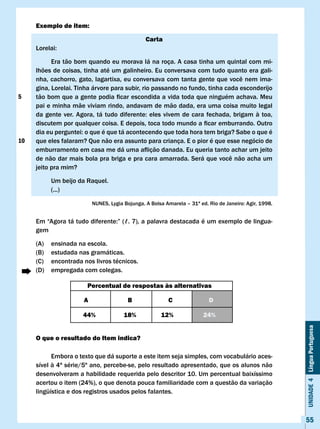 Exemplo de item:

                                                  carta
     Lorelai:

           Era tão bom quando eu morava lá na roça. A casa tinha um quintal com mi-
     lhões de coisas, tinha até um galinheiro. Eu conversava com tudo quanto era gali-
     nha,	cachorro,	gato,	lagartixa,	eu	conversava	com	tanta	gente	que	você	nem	ima-
     gina, Lorelai. Tinha árvore para subir, rio passando no fundo, tinha cada esconderijo
5    tão	bom	que	a	gente	podia	ficar	escondida	a	vida	toda	que	ninguém	achava.	Meu	
     pai e minha mãe viviam rindo, andavam de mão dada, era uma coisa muito legal
     da	 gente	 ver.	 Agora,	 tá	 tudo	 diferente:	 eles	 vivem	 de	 cara	 fechada,	 brigam	 à	 toa,	
     discutem	por	qualquer	coisa.	E	depois,	toca	todo	mundo	a	ficar	emburrando.	Outro	
     dia	eu	perguntei:	o	que	é	que	tá	acontecendo	que	toda	hora	tem	briga?	Sabe	o	que	é	
10   que eles falaram? Que não era assunto para criança. E o pior é que esse negócio de
     emburramento	em	casa	me	dá	uma	aflição	danada.	Eu	queria	tanto	achar	um	jeito	
     de	não	dar	mais	bola	pra	briga	e	pra	cara	amarrada.	Será	que	você	não	acha	um	
     jeito pra mim?

           Um beijo da Raquel.
           (...)

                            NUNES,	Lygia	Bojunga.	A	Bolsa	Amarela	–	31ª	ed.	Rio	de	Janeiro:	Agir,	1998.


     Em	“Agora	tá	tudo	diferente:”	(ℓ.	7),	a	palavra	destacada	é	um	exemplo	de	lingua-
     gem

     (A)   ensinada na escola.
     (B)   estudada nas gramáticas.
     (C)   encontrada nos livros técnicos.
     (D)   empregada com colegas.

                         Percentual de respostas às alternativas

                        A                 B                c                D

                        44%              18%            12%               24%
                                                                                                          Unidade 4 Língua Portuguesa



     O que o resultado do Item indica?

           Embora o texto que dá suporte a este item seja simples, com vocabulário aces-
     sível à 4ª série/5º ano, percebe-se, pelo resultado apresentado, que os alunos não
     desenvolveram a habilidade requerida pelo descritor 10. Um percentual baixíssimo
     acertou o item (24%), o que denota pouca familiaridade com a questão da variação
     lingüística e dos registros usados pelos falantes.



                                                                                                          55
 