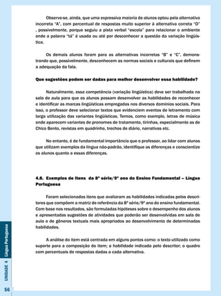 Observe-se, ainda, que uma expressiva maioria de alunos optou pela alternativa
                              incorreta	“A”,	com	percentual	de	respostas	muito	superior	à	alternativa	correta	“D”	
                              ,	 possivelmente,	 porque	 seguiu	 a	 pista	 verbal	 “escola”	 para	 relacionar	 o	 ambiente	
                              onde	a	palavra	“tá”	é	usada	ou	até	por	desconhecer	a	questão	da	variação	lingüís-
                              tica.

                              	    Os	 demais	 alunos	 foram	 para	 as	 alternativas	 incorretas	 “B”	 e	 “C”,	 demons-							
                              trando	que,	possivelmente,	desconhecem	as	normas	sociais	e	culturais	que	definem	
                              a adequação da fala.

                              Que sugestões podem ser dadas para melhor desenvolver essa habilidade?

                              	     Naturalmente,	essa	competência	(variação	lingüística)	deve	ser	trabalhada	na	
                              sala de aula para que os alunos possam desenvolver as habilidades de reconhecer
                              e	identificar	as	marcas	lingüísticas	empregadas	nos	diversos	domínios	sociais.	Para	
                              isso, o professor deve selecionar textos que evidenciem eventos de letramento com
                              larga utilização das variantes lingüísticas. Temos, como exemplo, letras de música
                              onde aparecem variantes de pronomes de tratamento, tirinhas, especialmente as de
                              Chico Bento, revistas em quadrinho, trechos de diário, narrativas etc.

                                    No entanto, é de fundamental importância que o professor, ao lidar com alunos
                              que	utilizam	exemplos	da	língua	não-padrão,	identifique	as	diferenças	e	conscientize	
                              os alunos quanto a essas diferenças.




                              4.8. Exemplos de itens da 8ª série/9º ano do Ensino Fundamental – língua
                              Portuguesa

                                    Foram selecionados itens que avaliaram as habilidades indicadas pelos descri-
                              tores	que	compõem	a	matriz	de	referência	da	8ª	série/9º	ano	do	ensino	fundamental.	
                              Com base nos resultados, são formuladas hipóteses sobre o desempenho dos alunos
                              e apresentadas sugestões de atividades que poderão ser desenvolvidas em sala de
                              aula	e	de	gêneros	textuais	mais	apropriados	ao	desenvolvimento	de	determinadas	
Unidade 4 Língua Portuguesa




                              habilidades.

                              	    A	análise	do	item	está	centrada	em	alguns	pontos	como:	o	texto	utilizado	como	
                              suporte	para	a	composição	do	item;	a	habilidade	indicada	pelo	descritor;	o	quadro	
                              com percentuais de respostas dadas a cada alternativa.




     56
 