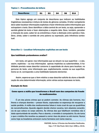Tópico I – Procedimentos de leitura

            Descritores               D1       D3          D4         D6          D14

          Este tópico agrega um conjunto de descritores que indicam as habilidades
    lingüísticas	necessárias	à	leitura	de	textos	de	gêneros	variados.	O	leitor	competente	
    deve	saber	localizar	informações	explícitas	e	fazer	inferências	sobre	informações	que	
    extrapolam	o	texto.	Deve	identificar	a	idéia	central	de	um	texto,	ou	seja,	apreender	o	
    sentido global do texto e fazer abstrações a respeito dele. Deve, também, perceber
    a intenção do autor, saber ler as entrelinhas e fazer a distinção entre opinião e fato.
    Deve,	ainda,	saber	o	sentido	de	uma	palavra	ou	expressão,	pela	inferência	contex-
    tual.




    Descritor 1 – localizar informações explícitas em um texto

    Que habilidade pretendemos avaliar?

          Um texto, em geral, traz informações que se situam na sua superfície – e são,
    assim, explícitas – ou traz informações apenas implícitas ou subentendidas. A ha-
    bilidade prevista nesse descritor concerne à capacidade do aluno para localizar, no
    percurso do texto, uma informação que, explicitamente, consta na sua superfície.
    Como	se	vê,	corresponde	a	uma	habilidade	bastante	elementar.	

    	    Assim,	espera-se	que	o	item	relativo	a	esse	descritor	solicite	do	aluno	a	identifi-
    cação de uma determinada informação, entre várias outras expressas no texto.

    Exemplo de item:

    Como opera a máfia que transformou o Brasil num dos campeões da fraude
                               de medicamentos

         É um dos piores crimes que se podem cometer. As vítimas são homens, mu-
                                                                                                        Unidade 4 Língua Portuguesa


    lheres e crianças doentes — presas fáceis, capturadas na esperança de recuperar a
    saúde	perdida.	A	máfia	dos	medicamentos	falsos	é	mais	cruel	do	que	as	quadrilhas	
    de	narcotraficantes.	Quando	alguém	decide	cheirar	cocaína,	tem	absoluta	consciên-
5   cia	do	que	coloca	no	corpo	adentro.	Às	vítimas	dos	que	falsificam	remédios	não	é	
    dada oportunidade de escolha. Para o doente, o remédio é compulsório. Ou ele toma
    o que o médico lhe receitou ou passará a correr risco de piorar ou até morrer. Nunca
    como hoje os brasileiros entraram numa farmácia com tanta reserva.

                                           PASTORE,	Karina.	O	Paraíso	dos	Remédios	Falsificados.		
                                                Veja,	nº	27.	São	Paulo:	Abril,	8	jul.	1998,	p.	40-41.

                                                                                                        57
 