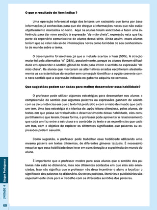 O que o resultado do item indica ?

                                    Uma operação inferencial exige dos leitores um raciocínio que toma por base
                              informações já conhecidas para que ele chegue a informações novas que não estão
                              objetivamente marcadas no texto. Aqui os alunos foram solicitados a fazer uma in-
                              ferência	para	dar	novo	sentido	à	expressão	“de	mão	cheia”,	expressão	esta	que	faz	
                              parte do repertório comunicativo de alunos dessa série. Ainda assim, esses alunos
                              teriam que se valer não só de informações novas como também de seu conhecimen-
                              to de mundo sobre o tema.

                                   O desempenho foi mediano, já que a metade acertou o item (50%). A atração
                              maior	foi	pela	alternativa	“A”	(28%),	possivelmente,	porque	os	alunos	tiveram	dificul-
                              dade em apreender o sentido global do texto para inferir o sentido da expressão “de
                              mão	cheia”.	Os	alunos	que	marcaram	as	alternativas	erradas	escolheram	aleatoria-
                              mente	as	características	do	escritor	sem	conseguir	identificar	a	opção	coerente	com	
                              o novo sentido que a expressão indicada no gabarito adquiriu no contexto.

                              Que sugestões podem ser dadas para melhor desenvolver essa habilidade?

                                    O professor pode utilizar algumas estratégias para desenvolver nos alunos a
                              compreensão do sentido que algumas palavras ou expressões ganham de acordo
                              com as circunstâncias em que o texto foi produzido e com a visão de mundo que cada
                              um tem. Uma boa estratégia é a técnica de, após leitura silenciosa, pelos alunos, de
                              textos em que possa ser trabalhado o desenvolvimento dessa habilidade, eles com-
                              partilharem o que leram. Dessa forma, o professor pode aproveitar o relacionamento
                              que	cada	um	faz	entre	a	estrutura	e	o	conteúdo	do	texto	e	as	experiências	que	cada	
                              um	 traz,	 com	 o	 objetivo	 de	 explorar	 os	 diferentes	 significados	 que	 palavras	 ou	 ex-
                              pressões podem assumir.

                                   Como sugestão, o professor pode trabalhar essa habilidade utilizando uma
                              mesma	 palavra	 em	 textos	 diferentes,	 de	 diferentes	 gêneros	 textuais.	 É	 necessário	
                              ressaltar	que	essa	habilidade	deve	levar	em	consideração	a	experiência	de	mundo	do	
                              aluno.

                                    É importante que o professor mostre para seus alunos que o sentido das pa-
Unidade 4 Língua Portuguesa




                              lavras não está no dicionário, mas nos diferentes contextos em que elas são enun-
                              ciadas.	Isso	não	significa	que	o	professor	não	deva	incentivar	o	aluno	a	localizar	o	
                              significado	das	palavras	no	dicionário.	Os	textos	poéticos,	literários	e	publicitários	são	
                              especialmente úteis para o trabalho com os diferentes sentidos das palavras.




     60
 