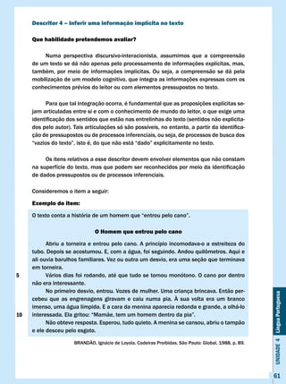 Descritor 4 – Inferir uma informação implícita no texto

     Que habilidade pretendemos avaliar?

         Numa perspectiva discursivo-interacionista, assumimos que a compreensão
     de um texto se dá não apenas pelo processamento de informações explícitas, mas,
     também, por meio de informações implícitas. Ou seja, a compreensão se dá pela
     mobilização de um modelo cognitivo, que integra as informações expressas com os
     conhecimentos prévios do leitor ou com elementos pressupostos no texto.

           Para que tal integração ocorra, é fundamental que as proposições explícitas se-
     jam articuladas entre si e com o conhecimento de mundo do leitor, o que exige uma
     identificação	dos	sentidos	que	estão	nas	entrelinhas	do	texto	(sentidos	não	explicita-
     dos	pelo	autor).	Tais	articulações	só	são	possíveis,	no	entanto,	a	partir	da	identifica-
     ção de pressupostos ou de processos inferenciais, ou seja, de processos de busca dos
     “vazios	do	texto”,	isto	é,	do	que	não	está	“dado”	explicitamente	no	texto.

          Os itens relativos a esse descritor devem envolver elementos que não constam
     na	superfície	do	texto,	mas	que	podem	ser	reconhecidos	por	meio	da	identificação	
     de dados pressupostos ou de processos inferenciais.

     Consideremos	o	item	a	seguir:

     Exemplo de item:

     O	texto	conta	a	história	de	um	homem	que	“entrou	pelo	cano”.

                               O Homem que entrou pelo cano

           Abriu a torneira e entrou pelo cano. A princípio incomodava-o a estreiteza do
     tubo.	Depois	se	acostumou.	E,	com	a	água,	foi	seguindo.	Andou	quilômetros.	Aqui	e	
     ali ouvia barulhos familiares. vez ou outra um desvio, era uma seção que terminava
     em torneira.
5          vários dias foi rodando, até que tudo se tornou monótono. O cano por dentro
     não era interessante.
           No primeiro desvio, entrou. vozes de mulher. Uma criança brincava. Então per-
                                                                                                        Unidade 4 Língua Portuguesa


     cebeu que as engrenagens giravam e caiu numa pia. À sua volta era um branco
     imenso, uma água límpida. E a cara da menina aparecia redonda e grande, a olhá-lo
10   interessada.	Ela	gritou:	“Mamãe,	tem	um	homem	dentro	da	pia”.
           Não obteve resposta. Esperou, tudo quieto. A menina se cansou, abriu o tampão
     e ele desceu pelo esgoto.

                      BRANDÃO,	Ignácio	de	Loyola.	Cadeiras	Proibidas.	São	Paulo:	Global,	1988,	p.	89.




                                                                                                        61
 