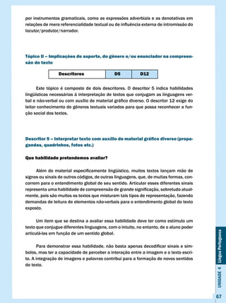 por instrumentos gramaticais, como as expressões adverbiais e as denotativas em
relações	de	mera	referencialidade	textual	ou	de	influência	externa	de	intromissão	do	
locutor/produtor/narrador.




Tópico II – Implicações do suporte, do gênero e/ou enunciador na compreen-
são do texto

                 Descritores                  D5           D12


      Este tópico é composto de dois descritores. O descritor 5 indica habilidades
lingüísticas necessárias à interpretação de textos que conjugam as linguagens ver-
bal	e	não-verbal	ou	com	auxílio	de	material	gráfico	diverso.	O	descritor	12	exige	do	
leitor	conhecimento	de	gêneros	textuais	variados	para	que	possa	reconhecer	a	fun-
ção social dos textos.




Descritor 5 – Interpretar texto com auxílio de material gráfico diverso (propa-
gandas, quadrinhos, fotos etc.)

Que habilidade pretendemos avaliar?

	    Além	 do	 material	 especificamente	 lingüístico,	 muitos	 textos	 lançam	 mão	 de	
signos ou sinais de outros códigos, de outras linguagens, que, de muitas formas, con-
correm para o entendimento global de seu sentido. Articular esses diferentes sinais
representa	uma	habilidade	de	compreensão	de	grande	significação,	sobretudo	atual-
mente, pois são muitos os textos que misturam tais tipos de representação, fazendo
demandas de leitura de elementos não-verbais para o entendimento global do texto
exposto.

      Um item que se destina a avaliar essa habilidade deve ter como estímulo um
texto que conjugue diferentes linguagens, com o intuito, no entanto, de o aluno poder
                                                                                           Unidade 4 Língua Portuguesa

articulá-las em função de um sentido global.

	     Para	demonstrar	essa	habilidade,	não	basta	apenas	decodificar	sinais	e	sím-
bolos, mas ter a capacidade de perceber a interação entre a imagem e o texto escri-
to. A integração de imagens e palavras contribui para a formação de novos sentidos
do texto.




                                                                                           67
 