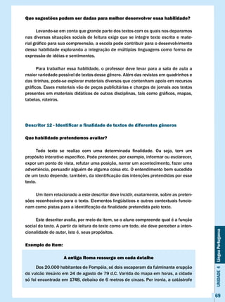 Que sugestões podem ser dadas para melhor desenvolver essa habilidade?

      Levando-se em conta que grande parte dos textos com os quais nos deparamos
nas diversas situações sociais de leitura exige que se integre texto escrito e mate-
rial	gráfico	para	sua	compreensão,	a	escola	pode	contribuir	para	o	desenvolvimento	
dessa habilidade explorando a integração de múltiplas linguagens como forma de
expressão de idéias e sentimentos.

      Para trabalhar essa habilidade, o professor deve levar para a sala de aula a
maior	variedade	possível	de	textos	desse	gênero.	Além	das	revistas	em	quadrinhos	e	
das tirinhas, pode-se explorar materiais diversos que contenham apoio em recursos
gráficos.	Esses	materiais	vão	de	peças	publicitárias	e	charges	de	jornais	aos	textos	
presentes	em	materiais	didáticos	de	outras	disciplinas,	tais	como	gráficos,	mapas,	
tabelas, roteiros.




Descritor 12 - Identificar a finalidade de textos de diferentes gêneros

Que habilidade pretendemos avaliar?

	     Todo	 texto	 se	 realiza	 com	 uma	 determinada	 finalidade.	 Ou	 seja,	 tem	 um	
propósito	interativo	específico.	Pode	pretender,	por	exemplo,	informar	ou	esclarecer,	
expor um ponto de vista, refutar uma posição, narrar um acontecimento, fazer uma
advertência,	persuadir	alguém	de	alguma	coisa	etc.	O	entendimento	bem	sucedido	
de	um	texto	depende,	também,	da	identificação	das	intenções	pretendidas	por	esse	
texto.

     Um item relacionado a este descritor deve incidir, exatamente, sobre as preten-
sões reconhecíveis para o texto. Elementos lingüísticos e outros contextuais funcio-
nam	como	pistas	para	a	identificação	da	finalidade	pretendida	pelo	texto.

     Este descritor avalia, por meio do item, se o aluno compreende qual é a função
social do texto. A partir da leitura do texto como um todo, ele deve perceber a inten-
                                                                                          Unidade 4 Língua Portuguesa

cionalidade do autor, isto é, seus propósitos.

Exemplo de item:

                   A antiga Roma ressurge em cada detalhe

      Dos 20.000 habitantes de Pompéia, só dois escaparam da fulminante erupção
do vulcão vesúvio em 24 de agosto de 79 d.C. varrida do mapa em horas, a cidade
só foi encontrada em 1748, debaixo de 6 metros de cinzas. Por ironia, a catástrofe


                                                                                          69
 