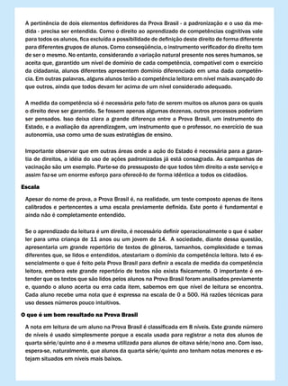 A	pertinência	de	dois	elementos	definidores	da	Prova	Brasil	-	a	padronização	e	o	uso	da	me-
 dida	-	precisa	ser	entendida.	Como	o	direito	ao	aprendizado	de	competências	cognitivas	vale	
 para	todos	os	alunos,	fica	excluída	a	possibilidade	de	definição	deste	direito	de	forma	diferente	
 para	diferentes	grupos	de	alunos.	Como	conseqüência,	o	instrumento	verificador	do	direito	tem	
 de ser o mesmo. No entanto, considerando a variação natural presente nos seres humanos, se
 aceita	que,	garantido	um	nível	de	domínio	de	cada	competência,	compatível	com	o	exercício	
 da	cidadania,	alunos	diferentes	apresentem	domínio	diferenciado	em	uma	dada	competên-
 cia.	Em	outras	palavras,	alguns	alunos	terão	a	competência	leitora	em	nível	mais	avançado	do	
 que outros, ainda que todos devam ler acima de um nível considerado adequado.

 A	medida	da	competência	só	é	necessária	pelo	fato	de	serem	muitos	os	alunos	para	os	quais	
 o direito deve ser garantido. Se fossem apenas algumas dezenas, outros processos poderiam
 ser pensados. Isso deixa clara a grande diferença entre a Prova Brasil, um instrumento do
 Estado, e a avaliação da aprendizagem, um instrumento que o professor, no exercício de sua
 autonomia, usa como uma de suas estratégias de ensino.

 Importante observar que em outras áreas onde a ação do Estado é necessária para a garan-
 tia de direitos, a idéia do uso de ações padronizadas já está consagrada. As campanhas de
 vacinação	são	um	exemplo.	Parte-se	do	pressuposto	de	que	todos	têm	direito	a	este	serviço	e	
 assim	faz-se	um	enorme	esforço	para	oferecê-lo	de	forma	idêntica	a	todos	os	cidadãos.	

Escala

 Apesar do nome de prova, a Prova Brasil é, na realidade, um teste composto apenas de itens
 calibrados	e	pertencentes	a	uma	escala	previamente	definida.	Este	ponto	é	fundamental	e	
 ainda não é completamente entendido.

 Se	o	aprendizado	da	leitura	é	um	direito,	é	necessário	definir	operacionalmente	o	que	é	saber	
 ler para uma criança de 11 anos ou um jovem de 14. A sociedade, diante dessa questão,
 apresentaria	um	grande	repertório	de	textos	de	gêneros,	tamanhos,	complexidade	e	temas	
 diferentes	que,	se	lidos	e	entendidos,	atestariam	o	domínio	da	competência	leitora.	Isto	é	es-
 sencialmente	o	que	é	feito	pela	Prova	Brasil	para	definir	a	escala	de	medida	da	competência	
 leitora,	embora	este	grande	repertório	de	textos	não	exista	fisicamente.	O	importante	é	en-
 tender que os textos que são lidos pelos alunos na Prova Brasil foram analisados previamente
 e, quando o aluno acerta ou erra cada item, sabemos em que nível de leitura se encontra.
 Cada aluno recebe uma nota que é expressa na escala de 0 a 500. Há razões técnicas para
 uso desses números pouco intuitivos.

O que é um bom resultado na Prova Brasil

 A	nota	em	leitura	de	um	aluno	na	Prova	Brasil	é	classificada	em	8	níveis.	Este	grande	número	
 de níveis é usado simplesmente porque a escala usada para registrar a nota dos alunos de
 quarta série/quinto ano é a mesma utilizada para alunos de oitava série/nono ano. Com isso,
 espera-se, naturalmente, que alunos da quarta série/quinto ano tenham notas menores e es-
 tejam situados em níveis mais baixos.
 