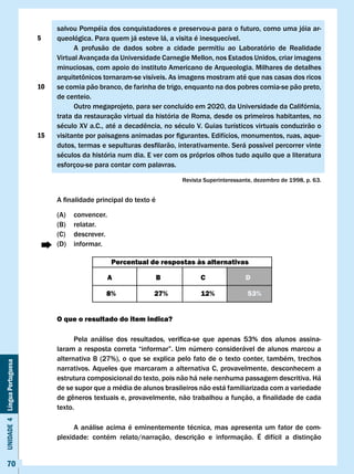 salvou Pompéia dos conquistadores e preservou-a para o futuro, como uma jóia ar-
                              5    queológica. Para quem já esteve lá, a visita é inesquecível.
                                         A profusão de dados sobre a cidade permitiu ao Laboratório de Realidade
                                   virtual Avançada da Universidade Carnegie Mellon, nos Estados Unidos, criar imagens
                                   minuciosas, com apoio do instituto Americano de Arqueologia. Milhares de detalhes
                                   arquitetônicos	tornaram-se	visíveis.	As	imagens	mostram	até	que	nas	casas	dos	ricos	
                              10   se comia pão branco, de farinha de trigo, enquanto na dos pobres comia-se pão preto,
                                   de centeio.
                                         Outro megaprojeto, para ser concluído em 2020, da Universidade da Califórnia,
                                   trata da restauração virtual da história de Roma, desde os primeiros habitantes, no
                                   século	XV	a.C.,	até	a	decadência,	no	século	V.	Guias	turísticos	virtuais	conduzirão	o	
                              15   visitante	por	paisagens	animadas	por	figurantes.	Edifícios,	monumentos,	ruas,	aque-
                                   dutos,	termas	e	sepulturas	desfilarão,	interativamente.	Será	possível	percorrer	vinte	
                                   séculos da história num dia. E ver com os próprios olhos tudo aquilo que a literatura
                                   esforçou-se para contar com palavras.

                                                                              Revista Superinteressante, dezembro de 1998, p. 63.


                                   A	finalidade	principal	do	texto	é

                                   (A)   convencer.
                                   (B)   relatar.
                                   (C)   descrever.
                                   (D)   informar.

                                                      Percentual de respostas às alternativas

                                                      A                B            c                D

                                                    8%              27%             12%              53%


                                   O que o resultado do item indica?

                                   	     Pela	 análise	 dos	 resultados,	 verifica-se	 que	 apenas	 53%	 dos	 alunos	 assina-
                                   laram	a	resposta	correta	“informar”.	Um	número	considerável	de	alunos	marcou	a	
                                   alternativa B (27%), o que se explica pelo fato de o texto conter, também, trechos
Unidade 4 Língua Portuguesa




                                   narrativos. Aqueles que marcaram a alternativa C, provavelmente, desconhecem a
                                   estrutura composicional do texto, pois não há nele nenhuma passagem descritiva. Há
                                   de se supor que a média de alunos brasileiros não está familiarizada com a variedade
                                   de	gêneros	textuais	e,	provavelmente,	não	trabalhou	a	função,	a	finalidade	de	cada	
                                   texto.

                                         A análise acima é eminentemente técnica, mas apresenta um fator de com-
                                   plexidade:	 contém	 relato/narração,	 descrição	 e	 informação.	 É	 difícil	 a	 distinção					
                                                                                                                            	


     70
 